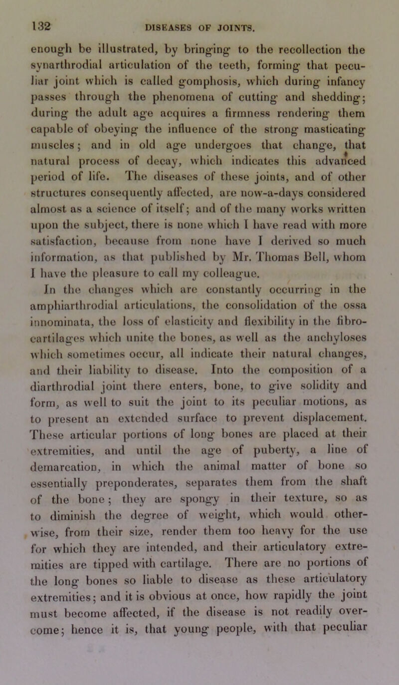 enoug-h be illustrated, by bring-ing to the recollection the synarthrodial articulation of the teeth, forming that pecu- liar joint which is called gomphosis, which during infancy passes through the phenomena of cutting and shedding; during the adult age acquires a firmness rendering them capable of obeying the influence of the strong masticating muscles; and in old age undergoes that change, that natural process of decay, which indicates this advanced period of life. The diseases of these joints, and of other structures consequently affected, are now-a-days considered almost as a science of itself; and of the many works written upon the subject, there is none w hich I have read with more satisfaction, because from none have ] derived so much information, as that published by Mr. Thomas Bell, whom 1 have the pleasure to call my colleague. In the changes which are constantly occurring in the amphiarthrodial articulations, the consolidation of the Ovssa innominata, the loss of elasticity and flexibility in the fibro- cartilages which unite the bones, as well as the anchyloses which sometimes occur, all indicate their natural changes, and their liability to disease. Into the composition of a diarthrodial joint there enters, bone, to give solidity and form, as well to suit the joint to its peculiar motions, as to present an extended surface to prevent dis})lacernent. These articular portions of long bones are placed at their extremities, and until the age of puberty, a line of demarcation, in which the animal matter of bone so essentially preponderates, separates them from the shaft of the bone; they are spongy in their texture, so as to diminish the degree of weight, which would other- wise, from their size, render them too heavy for the use for which they are intended, and their articulatory extre- mities are tipped with cartilage. There are no portions of the long bones so liable to disease as these articulatory extremities; and it is obvious at once, how rapidly the joint must become affected, if the disease is not readily over- come; hence it is, that young people, with that peculiar