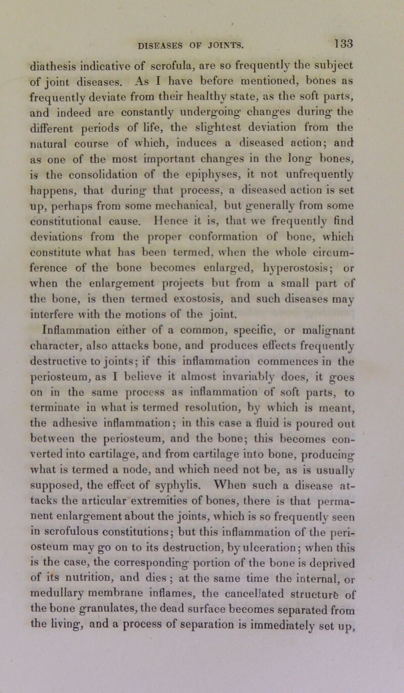 diathesis indicative of scrofula, are so frequently the subject of joint diseases. As I have before mentioned, bones as frequently deviate from their healthy state, as the soft parts, and indeed are constantly underg-oing* changes during the different periods of life, the slightest deviation from the natural course of which, induces a diseased action; and as one of the most important changes in the long bones, is the consolidation of the epiphyses, it not unfrequently happens, that during that process, a diseased action is set up, perhaps from some mechanical, but generally from some constitutional cause. Hence it is, that we frequently find deviations from the proper conformation of bone, which constitute what has been termed, when the whole circum- ference of the bone becomes enlarged, hy[)erostosis; or when the enlargement projects but from a small part of the bone, is then termed exostosis, and such diseases may interfere with the motions of the joint. Inflammation either of a common, specific, or malignant character, also attacks bone, and produces effects frequently destructive to joints; if this inflammation commences in the periosteum, as I believe it almost invariably does, it goes on in the same process as inflammation of soft parts, to terminate in what is termed resolution, by which is meant, the adhesive inflammation; in this ease a fluid is poured out between the periosteum, and the bone; this becomes con- verted into cartilage, and from cartilage into bone, producing Avhat is termed a node, and which need not be, as is usually supposed, the effect of syphylis. When such a disease at- tacks the articular extremities of bones, there is that perma- nent enlargement about the joints, w hich is so frequently seen in scrofulous constitutions; but this inflammation of the peri- osteum may go on to its destruction, by ulceration; when this is the case, the corresponding* portion of the bone is deprived of its nutrition, and dies ; at the same time the internal, or medullary membrane inflames, the cancellated structure of the bone granulates, the dead surface becomes separated from the living, and a process of separation is immediately set up.