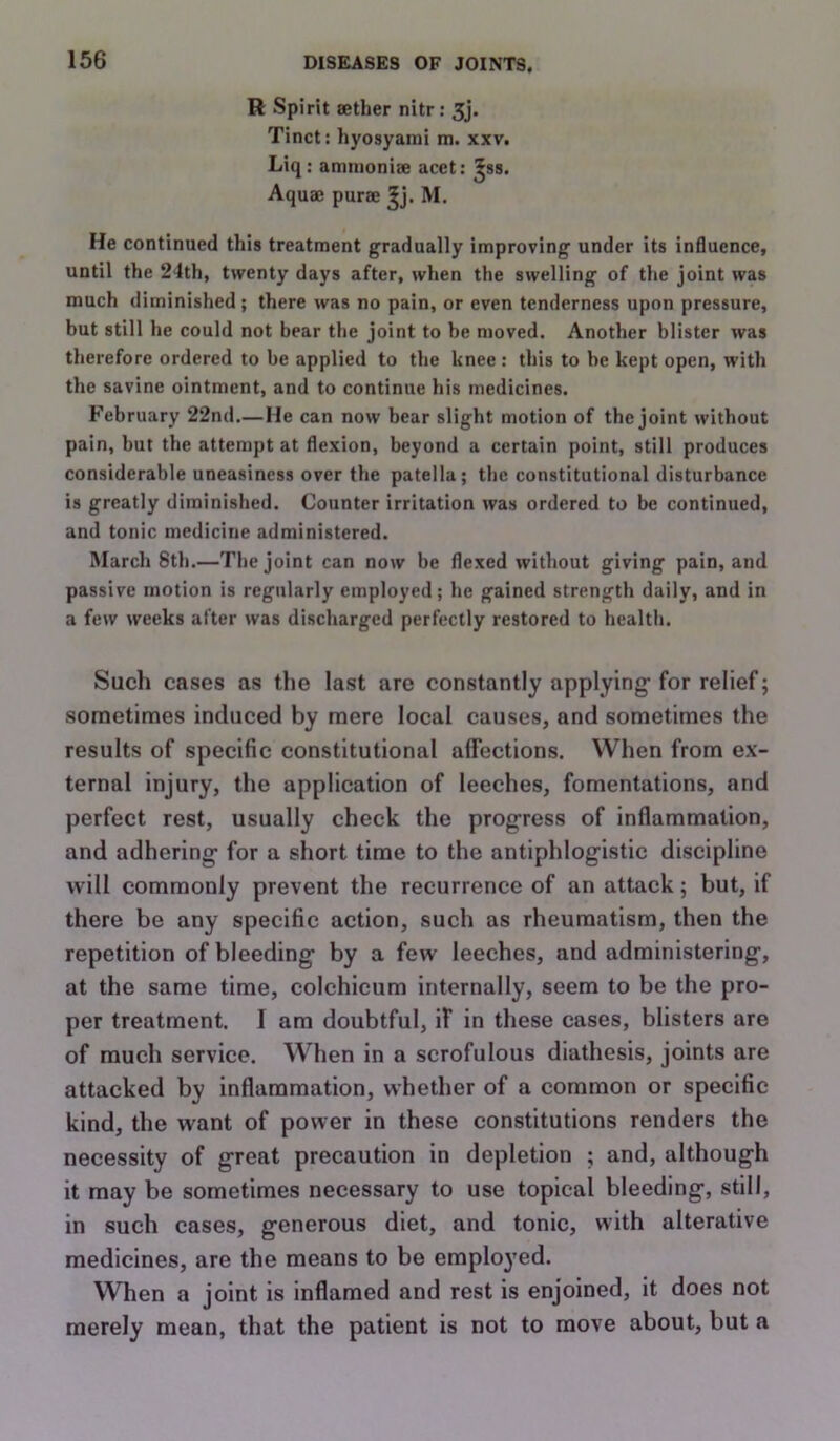 H Spirit aether nitr: 5j. Tinct: hyoayami m. xxv. Liq : atmnoniae acet: ^ss. Aquae purae M, He continued this treatment gradually improving under its influence, until the 24th, twenty days after, when the swelling of the joint was much diminished; there was no pain, or even tenderness upon pressure, but still he could not bear the joint to be moved. Another blister was therefore ordered to be applied to the knee : this to be kept open, with the savine ointment, and to continue his medicines. February 22nd.— Me can now bear slight motion of the joint without pain, but the attempt at flexion, beyond a certain point, still produces considerable uneasiness over the patella; the constitutional disturbance is greatly diminished. Counter irritation was ordered to be continued, and tonic medicine administered. March 8th.—The joint can now be flexed without giving pain, and passive motion is regularly employed; he gained strength daily, and in a few weeks after was discharged perfectly restored to health. Such cases as the last are constantly applying for relief; sometimes induced by mere local causes, and sometimes the results of specific constitutional affections. When from ex- ternal injury, the application of leeches, fomentations, and perfect rest, usually check the progress of inflammation, and adhering for a short time to the antiphlogistic discipline will commonly prevent the recurrence of an attack; but, if there be any specific action, such as rheumatism, then the repetition of bleeding by a few leeches, and administering, at the same time, colchicum internally, seem to be the pro- per treatment. I am doubtful, if in these cases, blisters are of much service. When in a scrofulous diathesis, joints are attacked by inflammation, whether of a common or specific kind, the want of power in these constitutions renders the necessity of great precaution in depletion ; and, although it may be sometimes necessary to use topical bleeding, still, in such cases, generous diet, and tonic, with alterative medicines, are the means to be employed. When a joint is inflamed and rest is enjoined, it does not merely mean, that the patient is not to move about, but a