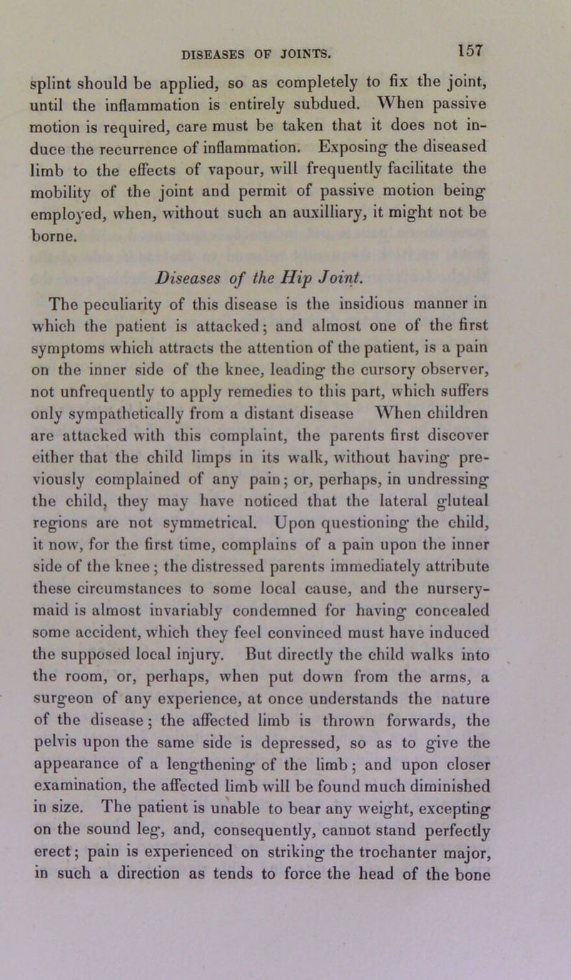 splint should be applied, so as completely to fix the joint, until the inflammation is entirely subdued. When passive motion is required, care must be taken that it does not in- duce the recurrence of inflammation. Exposing the diseased limb to the effects of vapour, will frequently facilitate the mobility of the joint and permit of passive motion being employed, when, without such an auxilliary, it might not be borne. Diseases of the Hip Joint. The peculiarity of this disease is the insidious manner in which the patient is attacked; and almost one of the first symptoms which attracts the attention of the patient, is a pain on the inner side of the knee, leading the cursory observer, not unfrequently to apply remedies to this part, which suffers only sympathetically from a distant disease When children are attacked with this complaint, the parents first discover either that the child limps in its walk, without having pre- viously complained of any pain; or, perhaps, in undressing the child, they may have noticed that the lateral gluteal regions are not symmetrical. Upon questioning the child, it now, for the first time, complains of a pain upon the inner side of the knee; the distressed parents immediately attribute these circumstances to some local cause, and the nursery- maid is almost invariably condemned for having concealed some accident, which they feel convinced must have induced the supposed local injury. But directly the child walks into the room, or, perhaps, when put down from the arms, a surgeon of any experience, at once understands the nature of the disease; the affected limb is thrown forwards, the pelvis upon the same side is depressed, so as to give the appearance of a lengthening of the limb; and upon closer examination, the affected limb will be found much diminished in size. The patient is unable to bear any weight, excepting on the sound leg, and, consequently, cannot stand perfectly erect; pain is experienced on striking the trochanter major, in such a direction as tends to force the head of the bone