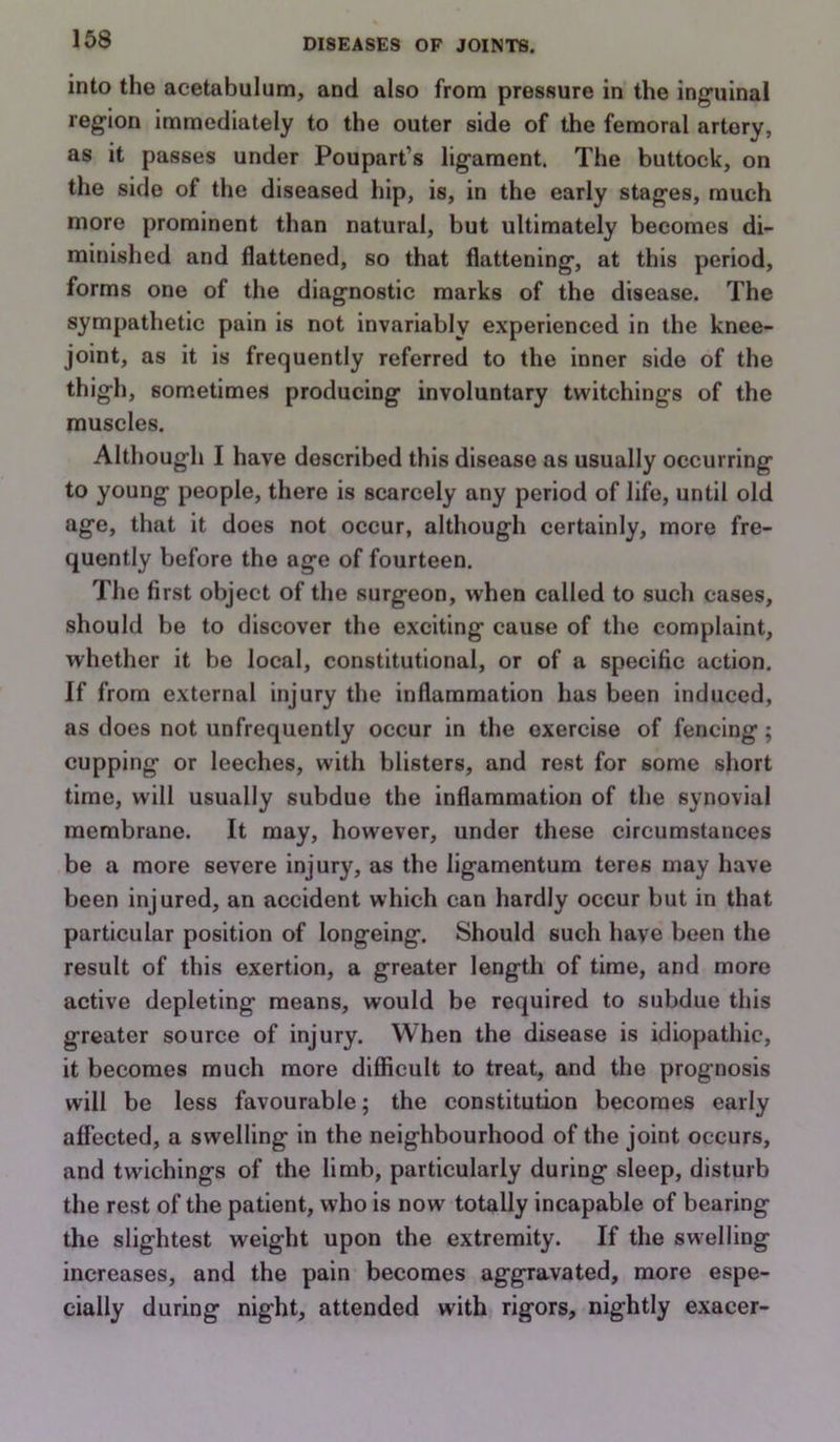 into the acetabulum, and also from pressure in the ing'uinal region immediately to the outer side of the femoral artery, as it passes under Poupart’s ligament. The buttock, on the side of the diseased hip, is, in the early stages, much more prominent than natural, but ultimately becomes di- minished and flattened, so that flattening, at this period, forms one of the diagnostic marks of the disease. The sympathetic pain is not invariably experienced in the knee- joint, as it is frequently referred to the inner side of the thigh, sometimes producing involuntary twitchings of the muscles. Although I have described this disease as usually occurring to young people, there is scarcely any period of life, until old age, that it does not occur, although certainly, more fre- quently before the age of fourteen. The first object of the surgeon, when called to such cases, should be to discover the exciting cause of the complaint, whether it be local, constitutional, or of a specific action. If from external injury the inflammation has been induced, as does not unfrequently occur in the exercise of fencing; cupping or leeches, with blisters, and rest for some short time, will usually subdue the inflammation of the synovial membrane. It may, however, under these circumstances be a more severe injury, as the ligamentum teres may have been injured, an accident which can hardly occur but in that particular position of longeing. Should such have been the result of this exertion, a greater length of time, and more active depleting means, would be required to subdue this greater source of injury. When the disease is idiopathic, it becomes much more difficult to treat, and the prognosis will be less favourable; the constitution becomes early affected, a swelling in the neighbourhood of the joint occurs, and twichings of the limb, particularly during sleep, disturb the rest of the patient, who is now totally incapable of bearing the slightest weight upon the extremity. If the swelling increases, and the pain becomes aggravated, more espe- cially during night, attended with rigors, nightly exacer-