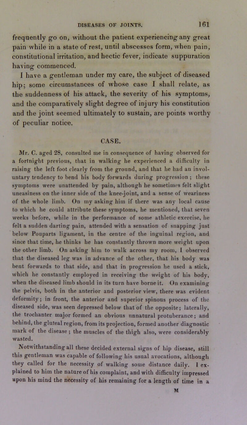 frequently go on, without the patient experiencing any great pain while in a state of rest, until abscesses form, when pain, constitutional irritation, and hectic fever, indicate suppuration having- commenced. I have a gentleman under my care, the subject of diseased hip; some circumstances of whose case I shall relate, as the suddenness of his attack, the severity of his symptoms, and the comparatively slight degree of injury his constitution and the joint seemed ultimately to sustain, are points worthy of peculiar notice. CASE. Mr. C. aged 28, consulted me in consequence of having observed for a fortnight previous, that in walking he experienced a difficulty in raising the left foot clearly from the ground, and that he had an invol- untary tendency to bend his body forwards during progression ; these symptoms were unattended by pain, although he sometimes felt slight uneasiness on the inner side of the knee-joint, and a sense of weariness of the whole limb. On my asking him if there was any local cause to which he could attribute these symptoms, he mentioned, that seven weeks before, while in the performance of some athletic exercise, he felt a sudden darting pain, attended with a sensation of snapping just below Pouparts ligament, in the centre of the inguinal region, and since that time, he thinks he has constantly thrown more weight upon the other limb. On asking him to walk across my room, 1 observed that the diseased leg was in advance of the other, that his body was bent forwards to that side, and that in progression he used a stick, which he constantly employed in receiving the weight of his body, when the diseased limb should in its turn have borne it. On examining the pelvis, both in the anterior and posterior view, there was evident deformity; in front, the anterior and superior spinous process of the diseased side, was seen depressed below that of the opposite; laterally, the trochanter major formed an obvious unnatural protuberance; and behind, the gluteal region, from its projection, formed another diagnostic mark of the disease ; the muscles of the thigh also, were considerably wasted. Notwithstanding all these decided external signs of hip disease, still this gentleman was capable of following his usual avocations, altbough they called for the necessity of walking some distance daily. 1 ex- plained to him the nature of his complaint, and with difficulty impressed upon his mind the necessity of his remaining for a length of time in a M