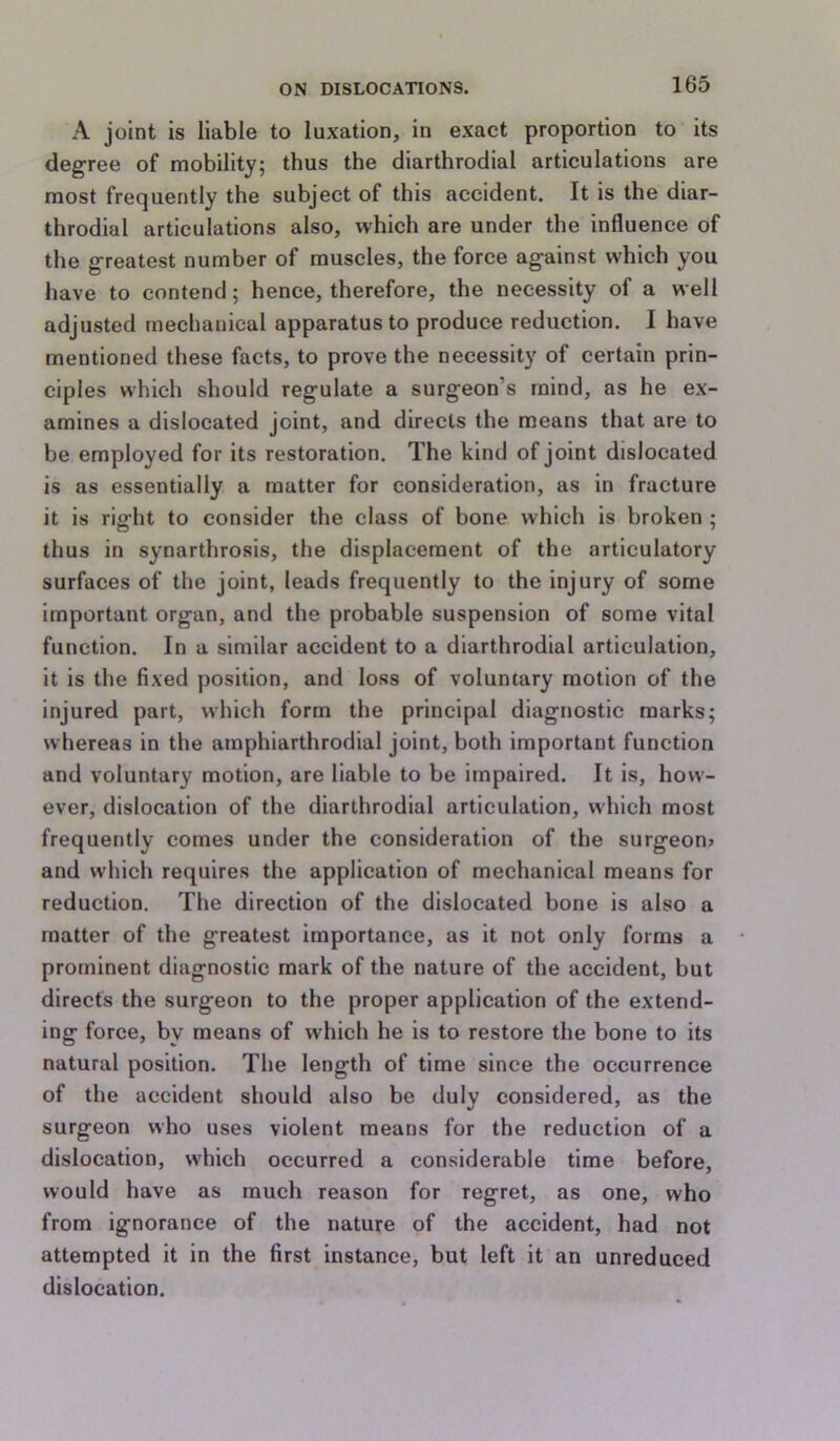 A joint is liable to luxation, in exact proportion to its degree of mobility; thus the diarthrodial articulations are most frequently the subject of this accident. It is the diar- throdial articulations also, which are under the influence of the greatest number of muscles, the force against which you have to contend; hence, therefore, the necessity of a well adjusted mechanical apparatus to produce reduction. I have mentioned these facts, to prove the necessity of certain prin- ciples which should regulate a surgeon’s mind, as he ex- amines a dislocated joint, and directs the means that are to be employed for its restoration. The kind of joint dislocated is as essentially a matter for consideration, as in fracture it is right to consider the class of bone which is broken ; thus in synarthrosis, the displacement of the articulatory surfaces of the joint, leads frequently to the injury of some important organ, and the probable suspension of some vital function. In a similar accident to a diarthrodial articulation, it is the fixed position, and loss of voluntary motion of the injured part, which form the principal diagnostic marks; whereas in the amphiarthrodial joint, both important function and voluntary motion, are liable to be impaired. It is, how- ever, dislocation of the diarthrodial articulation, which most frequently comes under the consideration of the surgeon? and which requires the application of mechanical means for reduction. The direction of the dislocated bone is also a matter of the greatest importance, as it not only forms a prominent diagnostic mark of the nature of the accident, but directs the surgeon to the proper application of the extend- ing force, by means of which he is to restore the bone to its natural position. The length of time since the occurrence of the accident should also be duly considered, as the surgeon who uses violent means for the reduction of a dislocation, which occurred a considerable time before, would have as much reason for regret, as one, who from ignorance of the nature of the accident, had not attempted it in the first instance, but left it an unreduced dislocation.