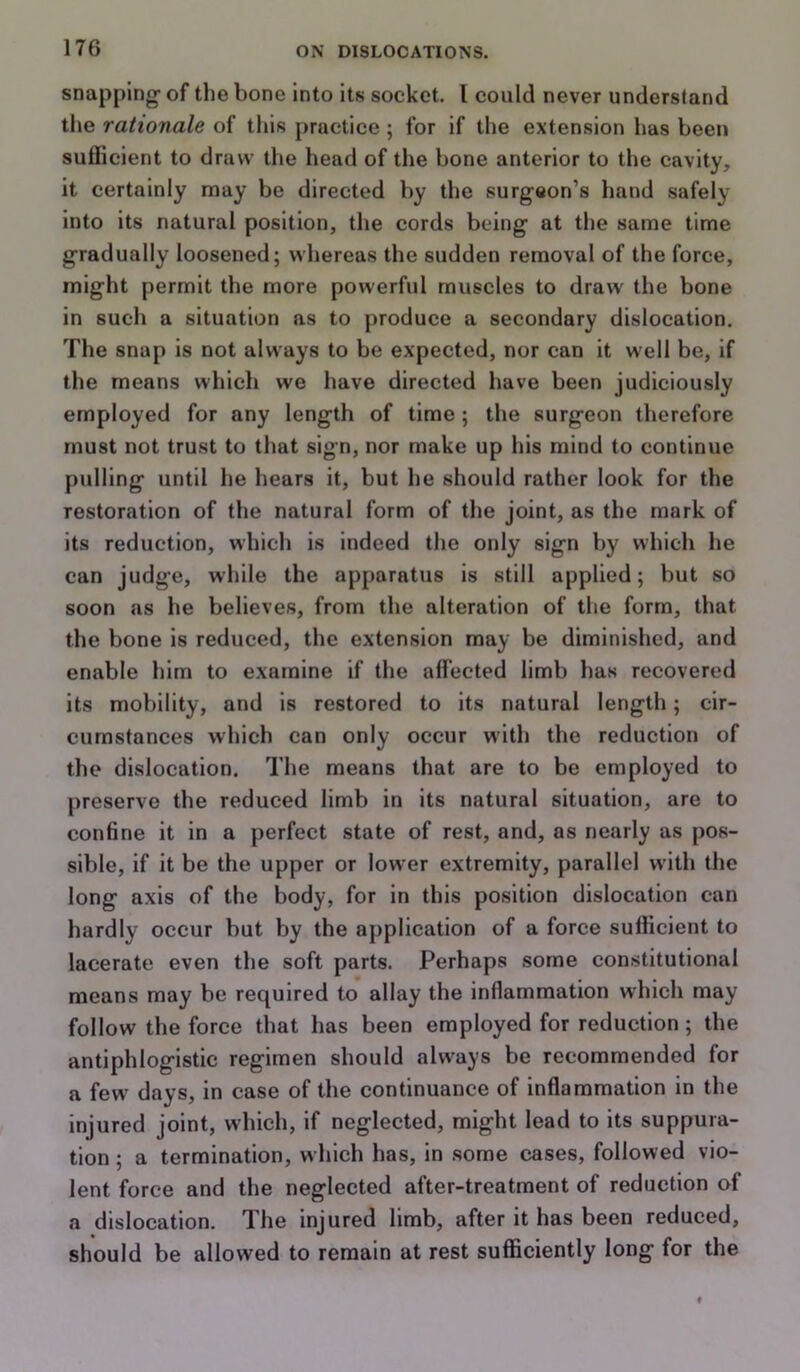 snapping- of the bone into its socket. I could never understand the rationale of tliis practice ; for if the extension has been sufficient to draw the head of the bone anterior to the cavity, it certainly may be directed by the surgeon’s hand safely into its natural position, the cords being at the same time gradually loosened; whereas the sudden removal of the force, might permit the more powerful muscles to draw the bone in such a situation as to produce a secondary dislocation. The snap is not always to be expected, nor can it well be, if the means wliich we have directed have been judiciously employed for any length of time ; the surgeon therefore must not trust to that sign, nor make up his mind to continue pulling until he hears it, but he should rather look for the restoration of the natural form of the joint, as the mark of its reduction, which is indeed the only sign by which he can judge, while the apparatus is still applied; but so soon as he believes, from the alteration of the form, that the bone is reduced, the extension may be diminished, and enable him to examine if the affected limb has recovered its mobility, and is restored to its natural length; cir- cumstances which can only occur with the reduction of the dislocation. The means that are to be employed to preserve the reduced limb in its natural situation, are to confine it in a perfect state of rest, and, as nearly as pos- sible, if it be the upper or lower extremity, parallel with the long axis of the body, for in this position dislocation can hardly occur but by the application of a force sufficient to lacerate even the soft parts. Perhaps some constitutional means may be required to allay the inflammation which may follow the force that has been employed for reduction; the antiphlogistic regimen should always be recommended for a few days, in case of the continuance of inflammation in the injured joint, which, if neglected, might lead to its suppura- tion ; a termination, which has, in .some cases, followed vio- lent force and the neglected after-treatment of reduction of a dislocation. The injured limb, after it has been reduced, should be allowed to remain at rest sufficiently long for the