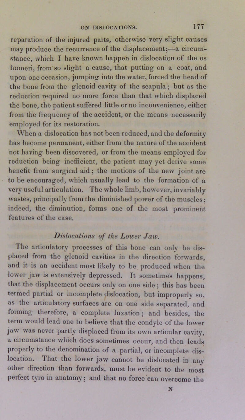 reparation of the Injured parts, otherwise very slight causes may produce the recurrence of the displacement;—a circum- stance, which I have known happen in dislocation of the os humeri, from’so slight a cause, that putting on a coat, and upon one occasion, jumping into the water, forced the head of the bone from the glenoid cavity of the scapula; but as the reduction required no more force than that which displaced the bone, the patient suffered little or no inconvenience, either from the frequency of the accident, or the means necessarily employed for its restoration. When a dislocation has not been reduced, and the deformity has become permanent, either from the nature of the accident not having been discovered, or from the means employed for reduction being inefficient, the patient may yet derive some benefit from surgical aid; the motions of the new joint are to be encouraged, which usually lead to the formation of a very useful articulation. The whole limb, however, invariably wastes, principally from the diminished power of the muscles; indeed, the diminution, forms one of the most prominent features of the case. Dislocations of the Lower Jaw. The articulatory processes of this bone can only be dis- placed from the glenoid cavities in the direction forwards, and it is an accident most likely to be produced when the lower jaw is extensively depressed. It sometimes happens, that the displacement occurs only on one side; this has been termed partial or incomplete dislocation, but improperly so, as the articulatory surfaces are on one side separated, and forming therefore, a complete luxation; and besides, the term would lead one to believe that the condyle of the lower jaw was never partly displaced from its own articular cavity, a circumstance which does sometimes occur, and then leads properly to the denomination of a partial, or incomplete dis- location. That the lower jaw cannot be dislocated in any other direction than forwards, must be evident to the most perfect tyro in anatomy; and that no force can overcome the N