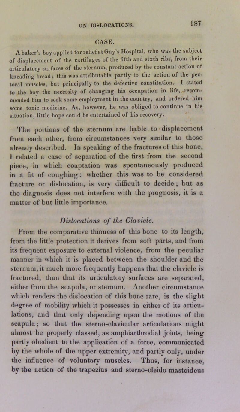 CASE. A. baker’s boy applied for relief at Guy’s Hospital, who was the subject of displacement of the cartilag'es of the fifth and sixth ribs, from their articulatory surfaces of the sternum, produced by the constant action of kneading bread; this was attributable partly to the action of the pec- toral muscles, but principally to the defective constitution, I stated to the boy the necessity of changing his occupation in life, .recom- mended him to seek some employment in the country, and ordered hini some tonic medicine. As, however, he was obliged to continue in his situation, little hope could be entertained of his recovery. The portions of the sternum are liable to‘displacement from each other, from circumstances very similar to those already described. In speaking- of the fractures of this bone, I related a case of separation of the first from the second piece, in which coaptation was spontaneously produced in a fit of coughing: whether this was to be considered fracture or dislocation, is very difficult to decide ; but as the diagnosis does not interfere with the prognosis, it is a matter of but little importance. Dislocations of the Clavicle. From the comparative thinness of this bone to its length, from the little protection it derives from soft parts, and from its frequent exposure to external violence, from the peculiar manner in which it is placed between the shoulder and the sternum, it much more frequently happens that the clavicle is fractured, than that its articulatory surfaces are separated, either from the scapula, or sternum. Another circumstance which renders the dislocation of this bone rare, is the slight degree of mobility which it possesses in either of its articu- lations, and that only depending upon the motions of the scapula; so that the sterno-clavicular articulations might almost be properly classed, as amphiarthrodial joints, being partly obedient to the application of a force, communicated by the whole of the upper extremity, and partly only, under the influence of voluntary muscles. Thus, for instance, by the action of the trapezius and sterno-cleido mastoideus