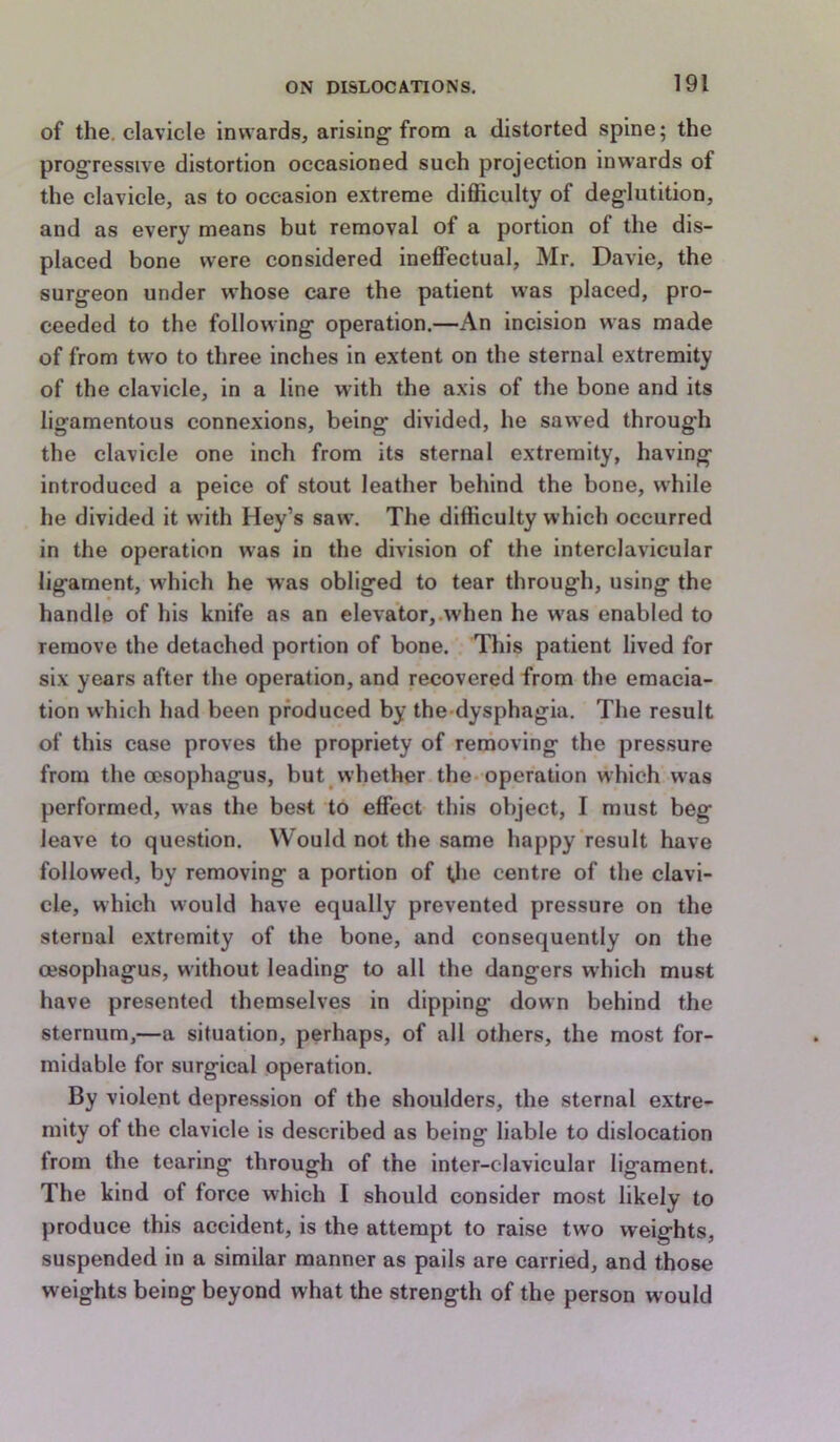 of the. clavicle invAards, arising'from a distorted spine; the prog'ressive distortion occasioned such projection inwards of the clavicle, as to occasion extreme difficulty of deglutition, and as every means but removal of a portion of the dis- placed bone were considered ineffectual, Mr. Davie, the surgeon under whose care the patient was placed, pro- ceeded to the following operation.—An incision was made of from two to three inches in extent on the sternal extremity of the clavicle, in a line with the axis of the bone and its ligamentous connexions, being divided, he sawed through the clavicle one inch from its sternal extremity, having introduced a peice of stout leather behind the bone, while he divided it with Hey’s saw. The difficulty which occurred in the operation was in the division of the interclavicular ligament, which he was obliged to tear through, using the handle of his knife as an elevator,.when he w'as enabled to remove the detached portion of bone. This patient lived for six years after the operation, and recovered from the emacia- tion which had been produced by the dysphagia. The result of this case proves the propriety of renioving the pressure from the oesophagus, but whether the- operation which was performed, was the best to effect this object, I must beg leave to question. Would not the same happy result have followed, by removing a portion of Uie centre of the clavi- cle, which would have equally prevented pressure on the sternal extremity of the bone, and consequently on the oesophagus, without leading to all the dangers which must have presented themselves in dipping down behind the sternum,—a situation, perhaps, of all others, the most for- midable for surgical operation. By violent depression of the shoulders, the sternal extre- mity of the clavicle is described as being liable to dislocation from the tearing through of the inter-clavicular ligament. The kind of force which I should consider most likely to produce this accident, is the attempt to raise two weights, suspended in a similar manner as pails are carried, and those weights being beyond what the strength of the person would