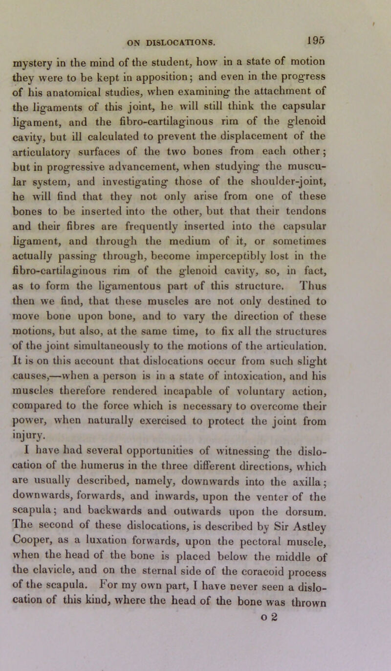 mystery in the mind of the student, how in a state of motion they were to be kept in apposition; and even in the prog'ress of his anatomical studies, when examining- the attachment of the ligaments of this joint, he will still think the capsular ligament, and the fibro-cartilaginous rim of the glenoid cavity, but ill calculated to prevent the displacement of the articulatory surfaces of the two bones from each other; but in progressive advancement, when studying the muscu- lar system, and investigating those of the shoulder-joint, he will find that they not only arise from one of these bones to be inserted into the other, but that their tendons and their fibres are frequently inserted into the capsular ligament, and through the medium of it, or sometimes actually passing through, become imperceptibly lost in the fibro-cartilaginous rim of the glenoid cavity, so, in fact, as to form the ligamentous part of this structure. Thus then we find, that these muscles are not only destined to move bone upon bone, and to vary the direction of these motions, but also, at the same time, to fix all the structures of the joint simultaneously to the motions of the articulation. It is on this account that dislocations occur from such slight causes,—when a person is in a state of intoxication, and his muscles therefore rendered incapable of voluntary action, compared to the force which is necessary to overcome their power, when naturally exercised to protect the joint from injury. I have had several opportunities of witnessing the dislo- cation of the humerus in the three different directions, which are usually described, namely, downwards into the axilla; downwards, forwards, and inwards, upon the venter of the scapula; and backw-ards and outwards upon the dorsum. The second of these dislocations, is described by Sir Astley Cooper, as a luxation forwards, upon the pectoral muscle, when the head of the bone is placed below the middle of the clavicle, and on the sternal side of the coracoid process of the scapula. For my ow n part, I have never seen a dislo- cation of this kind, where the head of the bone was thrown o 2