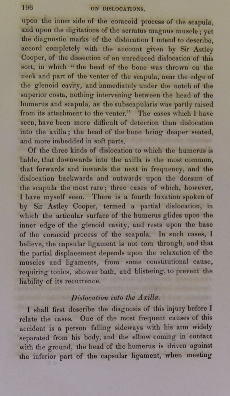 upon the inner side of the coracoid process of the scapula, and upon the dig’itations of the serratus magnus muscle; yet the diagnostic marks of the dislocation I intend to describe, accord completely with the account given by Sir Astley Cooper, of the dissection of an unreduced dislocation of this sort, in which “ the head of the bone was thrown on the neck and part of the venter of the scapula, near the edge of the glenoid cavity, and immediately under the notch of the superior costa, nothing intervening between the head of the liumerus and scapula, as the subscapularis was partly raised from its attachment to the venter.” The cases which I have seen, have been more difficult of detection than dislocation into the axilla; the head of the bone being deaper seated, and more imbedded in soft parts. Of the three kinds of dislocation to which the humerus is liable, that downwards into the axilla is the most common, that forwards and inwards the next in frequency, and the dislocation backwards and outwards upon the dorsum of the scapula the most rare; three cases of which, however, 1 have myself seen. There is a fourth luxation spoken of by Sir Astley Cooper, termed a partial dislocation, in which the articular surface of the humerus glides upon the inner edge of the glenoid cavity, and rests upon the base of the coracoid process of the scapula. In such cases, I believe, the capsular ligament is not torn through, and that the partial displacement depends upon the relaxation of the muscles and ligaments, from some constitutional cause, requiring tonics, shower bath, and blistering, to prevent the liability of its recurrence. Dislocation into the Axilla. I shall first describe the diagnosis of this injury before I relate the cases. One of the most frequent causes of this accident is a person falling sideways with his arm widely separated from his body, and the elbow coming in contact with the ground, the head of the humerus is driven against the inferior part of the capsular lig'ament, when meeting