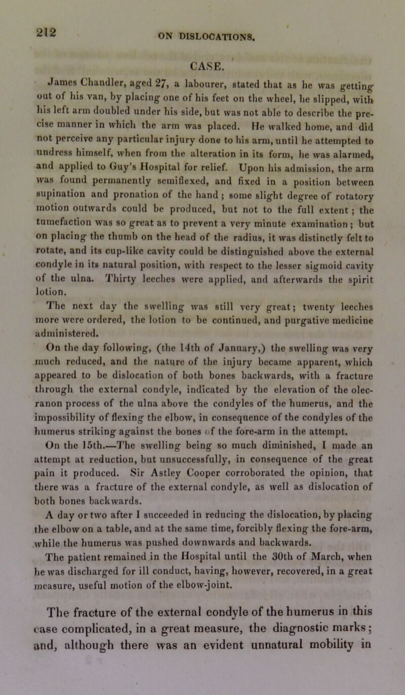 ON DISLOCATIONS. CASE. James Chandler, aged 27, a labourer, stated that as he was getting out of his van, by placing one of his feet on the wheel, he slipped, with his left arm doubled under his side, but was not able to describe the pre- cise manner in which the arm was placed. He walked home, and did not perceive any particular injury done to his arm, until he attempted to undress himself, when from the alteration in its form, he was alarmed, and applied to Guy’s Hospital for relief. Upon his admission, the arm was found permanently semiflexcd, and fixed in a position between supination and pronation of the hand ; some slight degree of rotatory motion outwards could be produced, but not to the full extent; the tumefaction was so great as to prevent a ver}' minute examination ; but on placing the thumb on the head of the radius, it was distinctly felt to rotate, and its cup-like cavity could be distinguished above the external condyle in its natural position, with respect to the lesser sigmoid cavity of the ulna. Thirty leeches were applied, and afterwards the spirit lotion. The next day the swelling was still very great; twenty leeches more were ordered, the lotion to be continued, and purgative medicine administered. On the day following, (the I4th of January,) the swelling was very much reduced, and the nature of the injury became apparent, which appeared to be dislocation of both bones backwards, with a fracture through the external condyle, indicated by the elevation of the olec- ranon process of the ulna above the condyles of the humerus, and the impossibility of flexing the elbow, in consequence of the condyles of the humerus striking against the bones »<f the fore-arm in the attempt. On the 15th.—The swelling being so much diminished, I made an attempt at reduction, but unsuccessfully, in consequence of the great pain it produced. Sir Astley Cooper corroborated the opinion, that there was a fracture of the external condyle, as well as dislocation of both bones backwards. A day or two after I succeeded in reducing the dislocation, by placing the elbow on a table, and at the same time, forcibly flexing the fore-arm, while the humerus was pushed downwards and backwards. The patient remained in the Hospital until the 30th of March, when he was discharged for ill conduct, having, however, recovered, in a great measure, useful motion of the elbow-joint. The fracture of the external condyle of the humerus in this case complicated, in a great measure, the diagnostic marks; and, although there was an evident unnatural mobility in