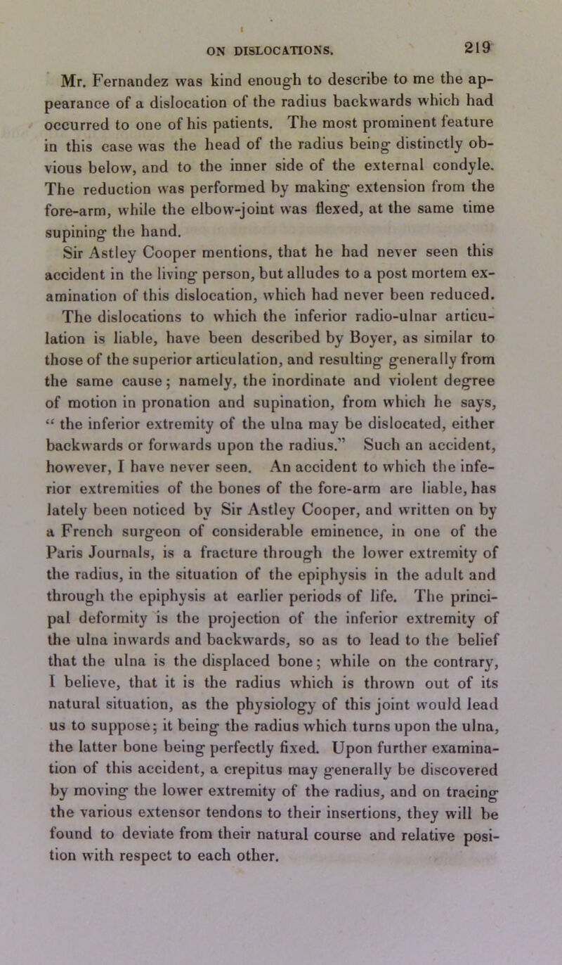 I ON DISLOCATIONS. 219 Mr. Fernandez was kind enough to describe to me the ap- pearance of a dislocation of the radius backwards which had occurred to one of his patients. The most prominent feature in this case was the head of the radius being distinctly ob- vious below, and to the inner side of the external condyle. The reduction was performed by making extension from the fore-arm, while the elbow-joint was flexed, at the same time supining the hand. Sir Astley Cooper mentions, that he had never seen this accident in the living person, but alludes to a post mortem ex- amination of this dislocation, which had never been reduced. The dislocations to which the inferior radio-ulnar articu- lation is liable, have been described by Boyer, as similar to those of the superior articulation, and resulting generally from the same cause; namely, the inordinate and violent degree of motion in pronation and supination, from which he says, “ the inferior extremity of the ulna may be dislocated, either backwards or forwards upon the radius.” Such an accident, however, I have never seen. An accident to which the infe- rior extremities of the bones of the fore-arm are liable, has lately been noticed by Sir Astley Cooper, and written on by a French surgeon of considerable eminence, in one of the Paris Journals, is a fracture through the lower extremity of the radius, in the situation of the epiphysis in the adult and through the epiphysis at earlier periods of life. The princi- pal deformity is the projection of the inferior extremity of the ulna inwards and backwards, so as to lead to the belief that the ulna is the displaced bone; while on the contrary, I believe, that it is the radius which is thrown out of its natural situation, as the physiology of this joint would lead us to suppose; it being the radius which turns upon the ulna, the latter bone being perfectly fixed. Upon further examina- tion of this accident, a crepitus may generally be discovered by moving the lower extremity of the radius, and on tracing the various extensor tendons to their insertions, they will be found to deviate from their natural course and relative posi- tion with respect to each other.