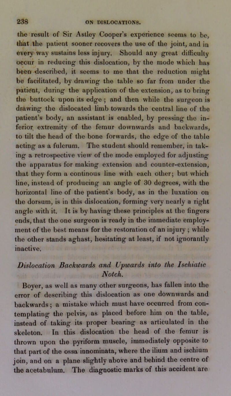 the result of Sir Astley Cooper’s experience seems to be, that the patient sooner recovers the use of the joint, and in every way sustains less injury. Should any great difficulty occur in reducing this dislocation, by the mode which has been described, it seems to me that the reduction might be facilitated, by drawing the table so far from under the patient, during the application of the extension, as to bring the buttock upon its edge ; and then while the surgeon is drawing the dislocated limb towards the central lino of the patient’s body, an assistant is enabled, by pressing the in- ferior extremity of the femur downwards and backwards, to tilt the head of the bone forwards, the edge of the table acting as a fulcrum. The student should remember, in tak- ing a retrospective view of the mode employed for adjusting the apparatus for making extension and counter-extension, that they form a continous line with each other; but which line, instead of producing an angle of 30 degrees, with the horizontal line of the patient’s body, as in the luxation on the dorsum, is in this dislocation, forming very nearly a right angle with it. It is by having these principles at the fingers ends, that the one surgeon is ready in the immediate employ- ment of the best means for the restoration of an injury ; while the other stands aghast, hesitating at least, if not ignorantly inactive. Dislocation Backwards and Upwards into the Ischiatic Notch. Boyer, as well as many other surgeons, has fallen into the error of describing this dislocation as one downwards and backwards; a mistake which must have occurred from con- templating the pelvis, as placed before him on the table, instead of taking its proper bearing as articulated in the skeleton. In this dislocation the head of the femur is thrown upon the pyriform muscle, immediately opposite to that part of the ossa innominata, where the ilium and ischium join, and on a plane slightly above and behind the centre of the acetabulum. The diagnostic marks of this accident are