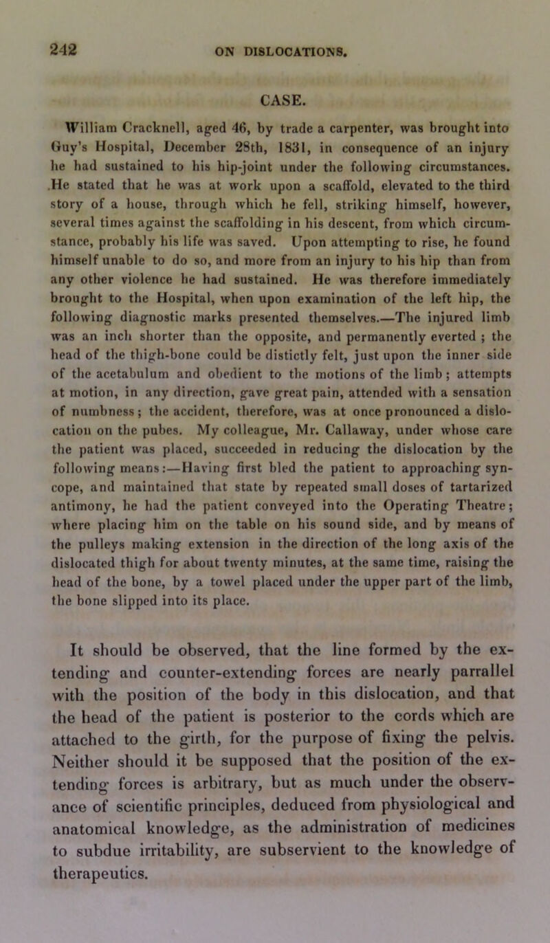 CASE. William Cracknell, afjfed 46, by trade a carpenter, was brought into (tuy’s Hospital, December 28tb, 1831, in consequence of an injury he bad sustained to bis hip-joint under the following circumstances. .He stated that be was at work upon a scaffold, elevated to the third story of a house, through which he fell, striking himself, however, several times against the scaffolding in his descent, from which circum- stance, probably his life was saved. Upon attempting to rise, he found himself unable to do so, and more from an injury to his hip than from any other violence he had sustained. He was therefore immediately brought to the Hospital, when upon examination of the left hip, the following diagnostic marks presented themselves.—The injured limb was an inch shorter than the opposite, and permanently everted ; the head of the thigh-bone could be distictly felt, just upon the inner side of the acetabulum and obedient to the motions of the limb; attempts at motion, in any direction, gave great pain, attended with a sensation of numbness; the accident, therefore, was at once pronounced a dislo- cation on the puhes. My colleague, Mr. Callaway, under whose care the patient was placed, succeeded in reducing the dislocation by the following means:—Having first hied the patient to approaching syn- cope, and maintained that state by repeated small doses of tartarized antimony, he had the patient conveyed into the Operating Theatre; where placing him on the table on his sound side, and by means of the pulleys making extension in the direction of the long axis of the dislocated thigh for about twenty minutes, at the same time, raising the head of the bone, by a towel placed under the upper part of the limb, the bone slipped into its place. It should be observed, that the line formed by the ex- tending and counter-extending forces are nearly parrallel with the position of the body in this dislocation, and that the head of the patient is posterior to the cords which are attached to the girth, for the purpose of fixing the pelvis. Neither should it be supposed that the position of the ex- tending forces is arbitrary, but as much under the observ- ance of scientific principles, deduced from physiological and anatomical knowledge, as the administration of medicines to subdue irritability, are subservient to the knowledge of therapeutics.