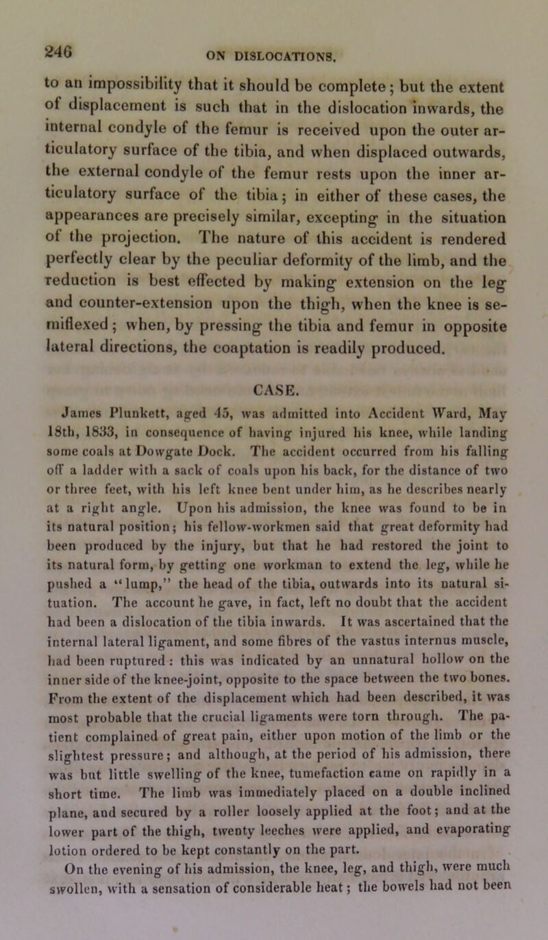 to an impossibiiity that it should be complete; but the extent of displacement is such that in the dislocation inwards, the internal condyle of the femur is received upon the outer ar- ticulatory surface of the tibia, and when displaced outwards, the external condyle of the femur rests upon the inner ar- ticulatory surface of the tibia; in either of these cases, the appearances are precisely similar, excepting* in the situation ot the projection. The nature of this accident is rendered perfectly clear by the peculiar deformity of the limb, and the reduction is best effected by making* extension on the leg and counter-extension upon the thigh, when the knee is se- miflexed; when, by pressing the tibia and femur in opposite lateral directions, the coaptation is readily produced. CASE. James Plunkett, aged 45, was admitted into Accident Ward, May 18th, 1833, in consequence of having injured his knee, while landing some coals at Dowgate Dock. The accident occurred from his falling off a ladder with a sack of coals upon his back, for the distance of two or three feet, with his left knee bent under him, as he describes nearly at a right angle. Upon his admission, the knee was found to he in its natural position; his fellow-workmen said that great deformity had been produced by the injury, but that he had restored the joint to its natural form, by getting one workman to extend the leg, while he pushed a “lump,” the head of the tibia, outwards into its natural si- tuation. The account he gave, in fact, left no doubt that the accident had been a dislocation of the tibia inwards. It was ascertained that the internal lateral ligament, and some fibres of the vastus internus muscle, had been ruptured : this was indicated by an unnatural hollow on the inner side of the knee-joint, opposite to the space between the two bones. From the extent of the displacement which had been described, it w'as most probable that the crucial ligaments were torn through. The pa- tient complained of great pain, either upon motion of the limb or the slightest pressure; and although, at the period of his admission, there was but little swelling of the knee, tumefaction came on rapidly in a short time. The limb was immediately placed on a double inclined plane, and secured by a roller loosely applied at the foot; and at the lower part of the thigh, twenty leeches were applied, and evaporating lotion ordered to be kept constantly on the part. On the evening of his admission, the knee, leg, and thigh, were much swollen, with a sensation of considerable heat; the bowels had not been