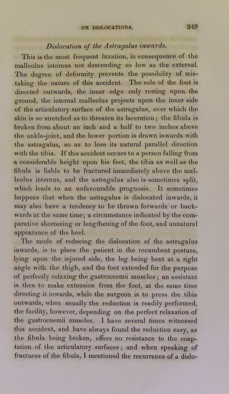 Dislocation of the Astragalus inwards. This is the most frequent luxation, in consequence of the malleolus internus not descending- so low as the external. The degree of deformity prevents the possibility of mis- taking the nature of this accident. The sole of the foot is directed outwards, the inner edge only resting upon the ground, the internal malleolus projects upon the inner side of the articulatory surface of the astragalus, over which the skin is so stretched as to threaten its laceration; the fibula is broken from about an inch and a half to two inches above the ankle-joint, and the lower portion is drawn inwards with the astragalus, so as to lose its natural parallel direction with the tibia. If this accident occurs to a person falling from a considerable height upon his feet, the tibia as well as the fibula is liable to be fractured immediately above the mal- leolus internus, and the astragalus also is sometimes split, which leads to an unfavourable prognosis. It sometimes happens that when the astragalus is dislocated inwards, it may also have a tendency to be thrown forwards or back- wards at the same time; a circumstance indicated by the com- parative shortening or lengthening of the foot, and unnatural appearance of the heel. The mode of reducing the dislocation of the astragalus inwards, is to place the patient in the recumbent posture, lying upon the injured side, the leg being bent at a right angle with the thigh, and the foot extended for the purpose of perfectly relaxing the gastrocnemii muscles; an assistant is then to make extension from the foot, at the same time directing it inwards, while the surgeon is to press the tibia outwards, when usually the reduction is readily performed, the facility, however, depending on the perfect relaxation of the gastrocnemii muscles. I have several times witnessed this accident, and have always found the reduction easy, as the fibula being broken, offers no resistance to the coap- tation of the articulatory surfaces ; and when speaking of fractures of the fibula, I mentioned the recurrence of a dislo-