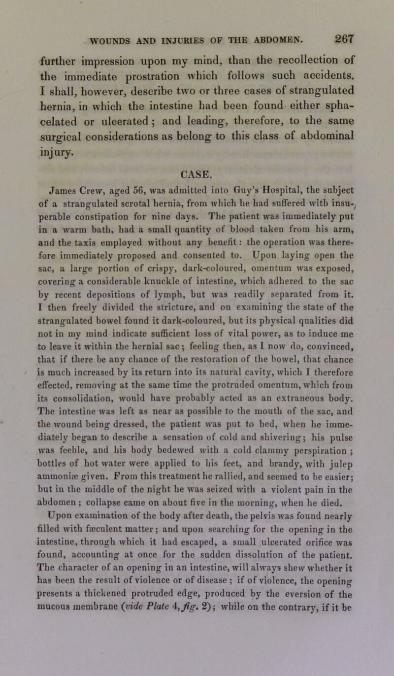 further impression upon my mind, than the recollection of the immediate prostration which follows such accidents. I shall, however, describe two or three cases of strangulated hernia, in which the intestine had been found- either spha- celated or ulcerated; and leading, therefore, to the same surgical considerations as belong to this class of abdominal injury. CASE. James Crew, aged 56, was admitted into Guy’s Hospital, the subject of a strangulated scrotal hernia, from which he had suffered with insu-^ perable constipation for nine days. The patient was immediately put in a warm bath, had a small quantity of blood taken from his arm, and the taxis employed without any benefit: the operation was there- fore immediately proposed and consented to. Upon laying open the sac, a large portion of crispy, dark-coloured, omentum was exposed, covering a considerable knuckle of intestine, which adhered to the sac by recent depositions of lymph, but was readily separated from it. I then freely divided the stricture, and on examining the state of the strangulated bowel found it dark-coloured, but its physical qualities did not in my mind indicate sufficient loss of vital power, as to induce me to leave it within the hernial sac; feeling then, as I now do, convinced, that if there be any chance of the restoration of the bowel, that chance is much increased by its return into its natural cavity, which I therefore effected, removing at the same time the protruded omentum, which from its consolidation, would have probably acted as an extraneous body. The intestine was left as near as possible to the mouth of the sac, and the wound being dressed, the patient was put to bed, when he imme- diately began to describe a sensation of cold and shivering; his pulse was feeble, and his body bedewed with a cold clammy perspiration ; bottles of hot water were applied to his feet, and brandy, with julep ammonise given. From this treatment he rallied, and seemed to be easier; but in the middle of the night he Avas seized with a violent pain in the abdomen ; collapse came on about five in the morning, when he died. Upon examination of the body after death, the pelvis Avas found nearly filled Avith faeculent matter; and upon searching for the opening in the intestine, through which it had escaped, a small ulcerated orifice was found, accounting at once for the sudden dissolution of the patient. The character of an opening in an intestine, will always shew Avhether it has been the result of violence or of disease ; if of violence, the opening presents a thickened protruded edge, produced by the eversion of the mucous membrane (vide Plate 2); Avhile on the contrary, if it be