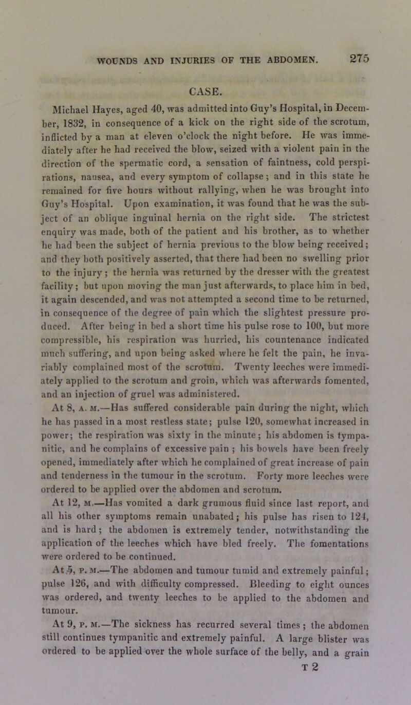 CASE. filichael Hayes, aged 40, was admitted into Guy’s Hospital, in Decem- ber, 1832, in consequence of a kick on the right side of the scrotum, inflicted by a man at eleven o’clock the night before. He was imme- diately after he had received the blow, seized with a violent pain in the direction of the spermatic cord, a sensation of faintness, cold perspi- rations, nausea, and every symptom of collapse; and in this state he remained for five hours without rallying, when he was brought into Guy’s Hospital. Upon examination, it was found that he was the sub- ject of an oblique inguinal hernia on the right side. The strictest enquiry was made, both of the patient and his brother, as to whether he had been the subject of hernia previous to the blow being received; and they both positively asserted, that there had been no swelling prior to the injury; the hernia was returned by the dresser with the greatest facility; but upon moving the man just afterwards, to place him in bed, it again descended, and was not attempted a second time to be returned, in consequence of the degree of pain which the slightest pressure pro- duced, After being in bed a short time his pulse rose to 100, but more compressible, his respiration was hurried, his countenance indicated much suffering, and upon being asked where he felt the pain, he inva- riably complained most of the scrotum. Twenty leeches were immedi- ately applied to the scrotum and groin, which was afterwards fomented, and an injection of gruel was administered. At 8, A. M.—Has suffered considerable pain during the night, which he has passed in a most restless state; pulse 120, somewhat increased in power; the respiration was sixty in the minute; his abdomen is tympa- nitic, and he complains of excessive pain ; his bowels have been freely opened, immediately after which he complained of great increase of pain and tenderness in the tumour in the scrotum. Forty more leeches were ordered to be applied over the abdomen and scrotum. At 12, M.—Has vomited a dark grumous fluid since last report, and all his other symptoms remain unabated; his pulse has risen to 124, and is hard; the abdomen is extremely tender, notwithstanding the application of the leeches which have bled freely. The fomentations w’ere ordered to be continued. At,-5, p. M.—The abdomen and tumour tumid and extremely painful; pulse 126, and with difficulty compressed. Bleeding to eight ounces was ordered, and twenty leeches to be applied to the abdomen and tumour. At 9, p, M.—The sickness has recurred several times ; the abdomen still continues tympanitic and extremely painful. A large blister was ordered to be applied over the whole surface of the belly, and a grain T 2