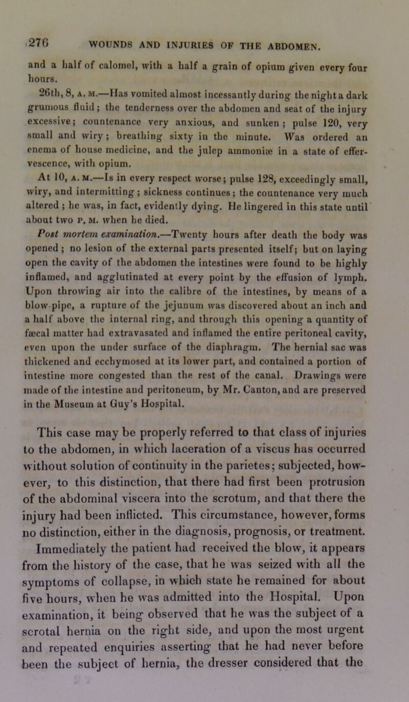 and a half of calotnol, with a half a grain of opium given every four hours. 26th, 8, A. M.—Has vomited almost incessantly during the night a dark grumous fluid ; the tenderness over the abdomen and seat of the injury excessive; countenance very anxious, and sunken; pulse 120, very small and wiry; breathing sixty in the minute. Was ordered an enema of house medicine, and the julep ammoniffi in a state of effer- vescence, with opium. At 10, A. M.—Is in every respect worse; pulse 128, exceedingly small, wiry, and intermitting; sickness continues; the countenance very much altered ; he was, in fact, evidently dying. He lingered in this state until about two p. M. when he died. Post mortem examination.—Twenty hours after death the body was opened ; no lesion of the external parts presented itself; but on laying open the cavity of the abdomen the intestines were found to be highly inflamed, and agglutinated at every point by the effusion of lymph. Upon throwing air into the calibre of the intestines, by means of a blow pipe, a rupture of the jejunum was discovered about an inch and a half above the internal ring, and through this opening a quantity of faecal matter had extravasated and inflamed the entire peritoneal cavity, even upon the under surface of the diaphragm. The hernial sac was thickened and ecchyniosed at its lower part, and contained a portion of intestine more congested than the rest of the canal. Drawings were made of the intestine and peritoneum, by Mr. Canton, and are preserved in the Museum at Guy’s Hospital. This case may be properly referred to that class of injuries to the abdomen, in which laceration of a viscus has occurred without solution of continuity in the parietes; subjected, how- ever, to this distinction, that there had first been protrusion of the abdominal viscera into the scrotum, and that there the injury had been Inflicted. This circumstance, however, forms no distinction, either in the diagnosis, prognosis, or treatment. Immediately the patient had received the blow, it appears from the history of the case, that he was seized with all the symptoms of collapse, in which state he remained for about five hours, when he was admitted into the Hospital. Upon examination, it being observed that he was the subject of a scrotal hernia on the right side, and upon the most urgent and repeated enquiries asserting that he had never before I)cen the subject of hernia, the dresser considered that the