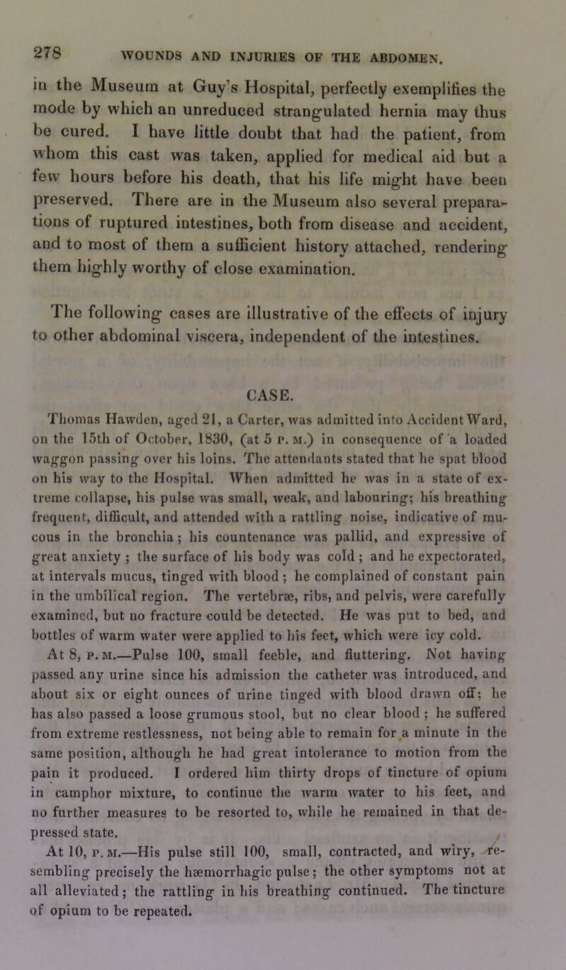 in the Museum at Guy’s Hospital, perfectly exeinplities the mode by which an unreduced strangulated hernia may thus be cured. I have little doubt that had the patient, from whom this cast was taken, applied for medical aid but a few hours before his death, that his life might have been preserved. There are in the Museum also several prepara- tions of ruptured intestines, both from disease and accident, and to most of them a sufficient history attached, rendering them highly worthy of close examination. The following cases are illustrative of the effects of injury to other abdominal viscera, independent of the intestines. CASE. Thomas Hawdcn, aged 21, a Carter, was admitted into Accident Ward, on tlie 15th of October, 1830, (at 5 p. m.) in consequence of a loaded waggon passing over his loins. The attendants stated that he spat blood on his way to the Hospital. When admitted he was in a state of ex- treme collapse, his pulse was small, weak, and labouring; his breathing frequent, difficult, and attended with a rattling noise, indicative of mu- cous in the bronchia; his countenance was pallid, and expressive of great anxiety ; the surface of his body was cold ; and he expectorated, at intervals mucus, tinged with blood ; he complained of constant pain in the umbilical region. The vertebrae, ribs, and pelvis, were carefully examined, but no fracture could be detected. He was put to bed, and bottles of warm water were applied to his feet, which were icy cold. At8, p. M Pulse 100, small feeble, and fluttering. Not having passed any urine since his admission the catheter was introduced, and about six or eight ounces of urine tinged with blood drawn oflf; he has also passed a loose grumous stool, but no clear blood ; he suffered from extreme restlessness, not being able to remain for a minute in the same position, although he had great intolerance to motion from the pain it produced. I ordered him thirty drops of tincture of opium in camphor mixture, to continue the warm water to his feet, and no further measures to be resorted to, while he remained in that de- pressed state. AtlO, r. M.—His pulse still 100, small, contracted, and wiry, 4^e- sembling precisely the haemorrhagic pulse; the other symptoms not at all alleviated; the rattling in his breathing continued. The tincture of opium to be repeated.