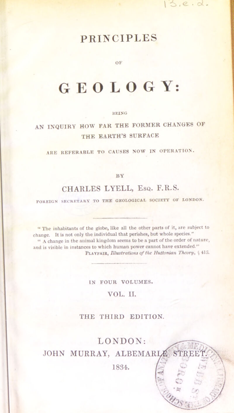 \ • CX - PRINCIPLES OF GEOLOGY: BEING AN INQUIRY HOW FAR THE FORMER CHANGES OF THE EARTH’S SURFACE ARE REFERABLE TO CAUSES NOW IN OPERATION. BY CHARLES LYELL, Esq. F.R.S. FOREIGN SECRETARY TO THE GEOLOGICAL SOCIETY OF LONDON. “ The inhabitants of the globe, like all the other parts of it, are subject to change. It is not only the individual that perishes, but whole species. « a change in the animal kingdom seems to be a part of the order of nature, and is visible in instances to which human power cannot have extended. Playfair, Illustrations of the Huttonian Theory, \ 413. IN FOUR VOLUMES. VOL. II. THE THIRD EDITION. 1884.