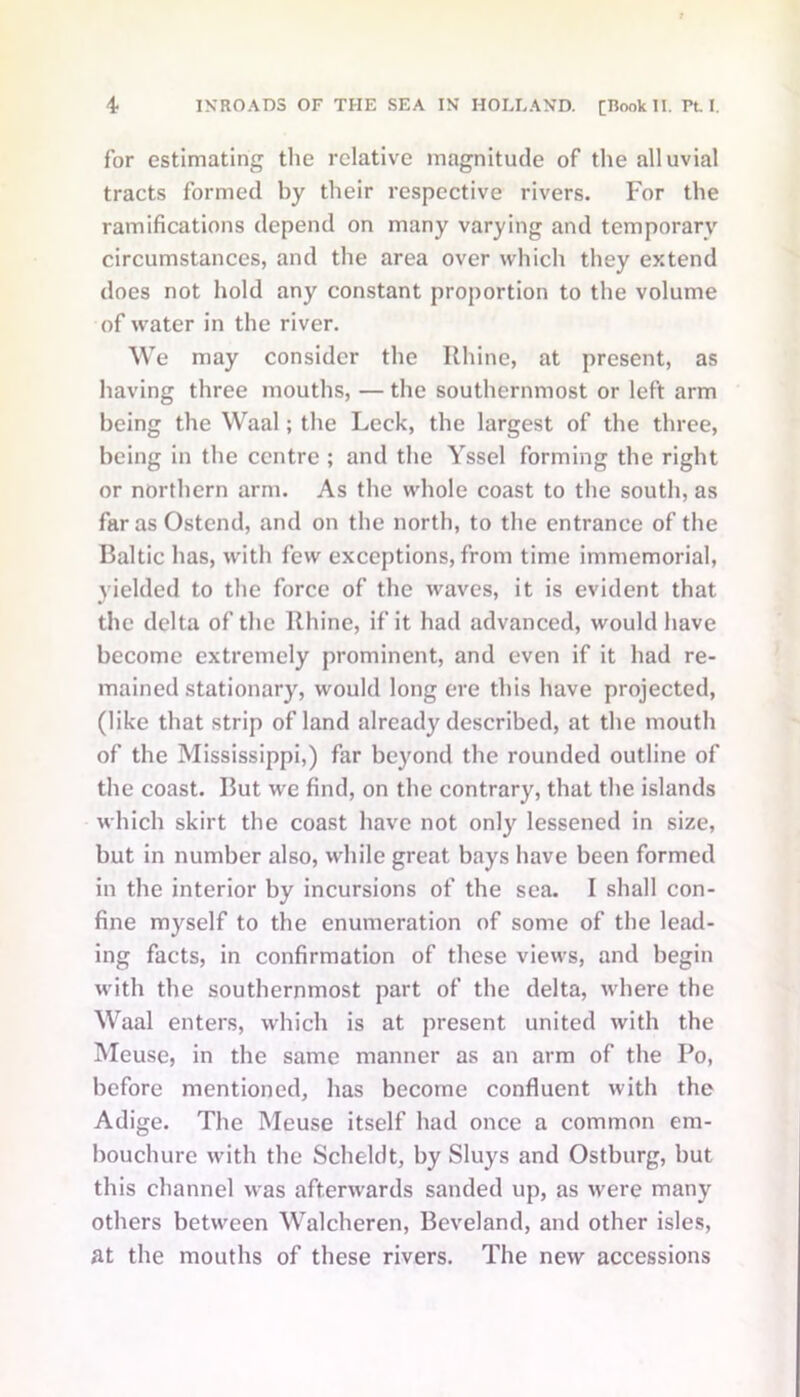 for estimating the relative magnitude of the alluvial tracts formed by their respective rivers. For the ramifications depend on many varying and temporary circumstances, and the area over which they extend does not hold any constant proportion to the volume of water in the river. We may consider the Rhine, at present, as having three mouths, — the southernmost or left arm being the Waal; the Leek, the largest of the three, being in the centre ; and the Yssel forming the right or northern arm. As the whole coast to the south, as farasOstend, and on the north, to the entrance of the Baltic has, with few exceptions, from time immemorial, yielded to the force of the waves, it is evident that the delta of the Rhine, if it had advanced, would have become extremely prominent, and even if it had re- mained stationary, would long ere this have projected, (like that strip of land already described, at the mouth of the Mississippi,) far beyond the rounded outline of the coast. But we find, on the contrary, that the islands which skirt the coast have not only lessened in size, but in number also, while great bays have been formed in the interior by incursions of the sea. I shall con- fine myself to the enumeration of some of the lead- ing facts, in confirmation of these views, and begin with the southernmost part of the delta, where the Waal enters, which is at present united with the Meuse, in the same manner as an arm of the Po, before mentioned, has become confluent with the Adige. The Meuse itself had once a common em- bouchure with the Scheldt, by Sluys and Ostburg, but this channel was afterwards sanded up, as were many others between Walcheren, Beveland, and other isles, at the mouths of these rivers. The new accessions