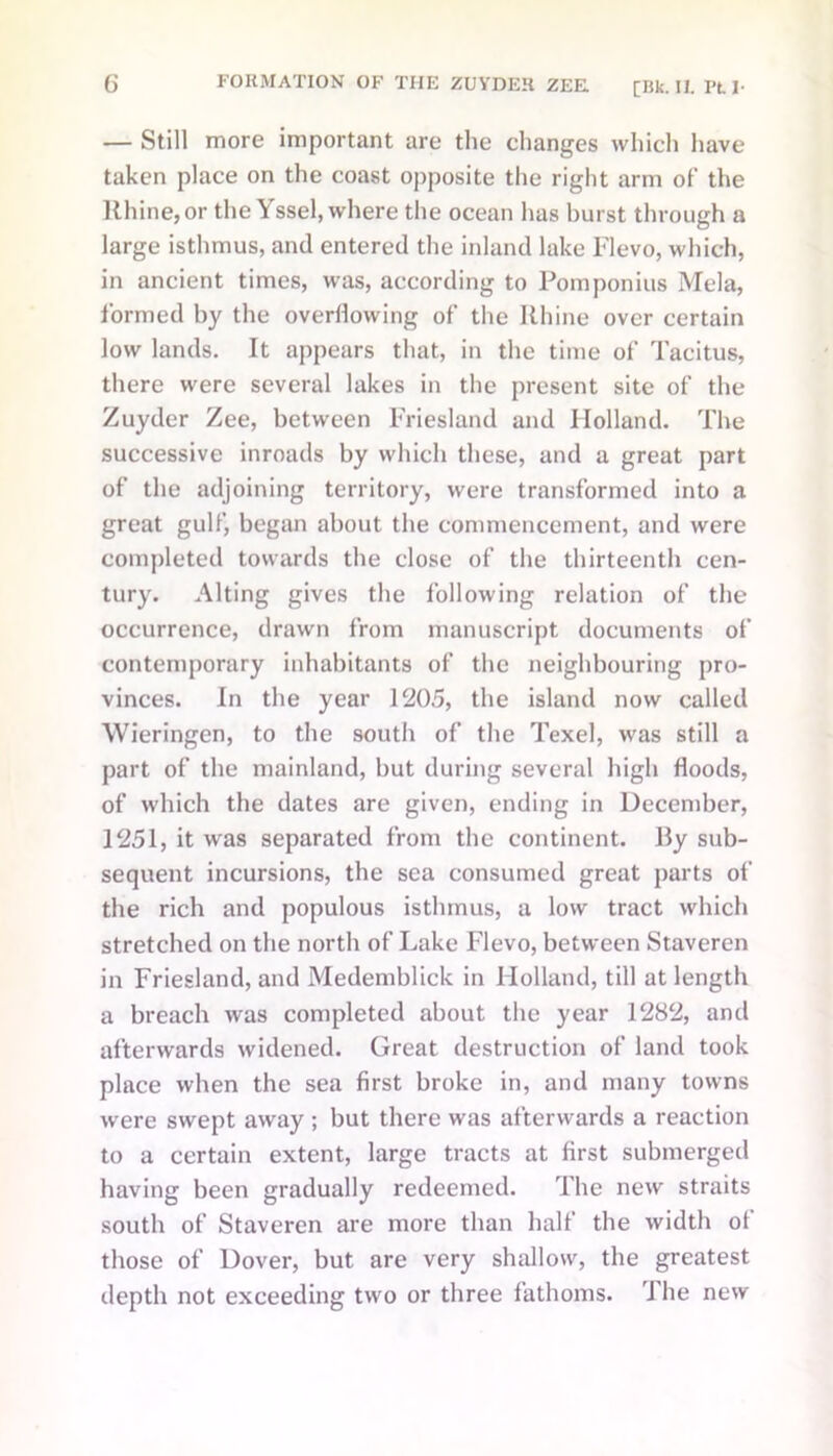 — Still more important are the changes which have taken place on the coast opposite the right arm of the Rhine, or the Yssel, where the ocean has burst through a large isthmus, and entered the inland lake Flevo, which, in ancient times, was, according to Pomponius Mela, formed by the overflowing of the Rhine over certain low lands. It appears that, in the time of Tacitus, there were several lakes in the present site of the Zuyder Zee, between Friesland and Holland. The successive inroads by which these, and a great part of the adjoining territory, were transformed into a great gulf, began about the commencement, and were completed towards the close of the thirteenth cen- tury. Alting gives the following relation of the occurrence, drawn from manuscript documents of contemporary inhabitants of the neighbouring pro- vinces. In the year 1205, the island now called Wieringen, to the south of the Texel, was still a part of the mainland, but during several high floods, of which the dates are given, ending in December, 1251, it was separated from the continent. By sub- sequent incursions, the sea consumed great parts of the rich and populous isthmus, a low tract which stretched on the north of Lake Flevo, between Staveren in Friesland, and Medemblick in Holland, till at length a breach was completed about the year 1282, and afterwards widened. Great destruction of land took place when the sea first broke in, and many towns were swept away ; but there was afterwards a reaction to a certain extent, large tracts at first submerged having been gradually redeemed. The new straits south of Staveren are more than half the width of those of Dover, but are very shallow, the greatest depth not exceeding two or three fathoms. 1 he new