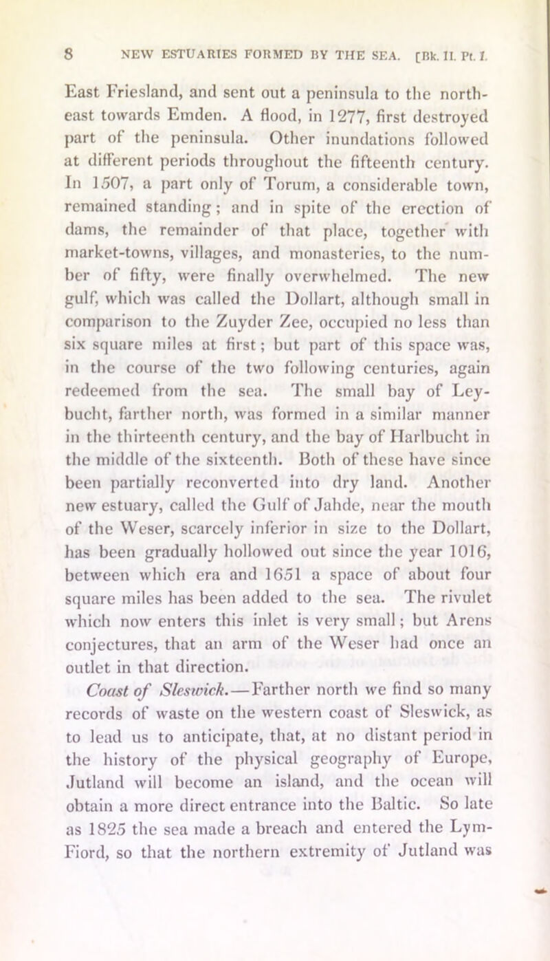 East Friesland, and sent out a peninsula to the north- east towards Emden. A flood, in 1277, first destroyed part of the peninsula. Other inundations followed at different periods throughout the fifteenth century. In 1507, a part only of Torum, a considerable town, remained standing; and in spite of the erection of dams, the remainder of that place, together with market-towns, villages, and monasteries, to the num- ber of fifty, were finally overwhelmed. The new gulf, which was called the Dollart, although small in comparison to the Zuyder Zee, occupied no less than six square miles at first; but part of this space was, in the course of the two following centuries, again redeemed from the sea. The small bay of Ley- buebt, farther north, was formed in a similar manner in the thirteenth century, and the bay of Ilarlbucht in the middle of the sixteenth. Both of these have since been partially reconverted into dry land. Another new estuary, called the Gulf of Jalule, near the mouth of the Weser, scarcely inferior in size to the Dollart, has been gradually hollowed out since the year 1016, between which era and 1651 a space of about four square miles has been added to the sea. The rivulet which now enters this inlet is very small; but Arens conjectures, that an arm of the Weser had once an outlet in that direction. Coast of Slesioick.—Farther north we find so many records of waste on the western coast of Sleswick, as to lead us to anticipate, that, at no distant period in the history of the physical geography of Europe, Jutland will become an island, and the ocean will obtain a more direct entrance into the Baltic. So late as 1825 the sea made a breach and entered the Lym- Fiord, so that the northern extremity of Jutland was