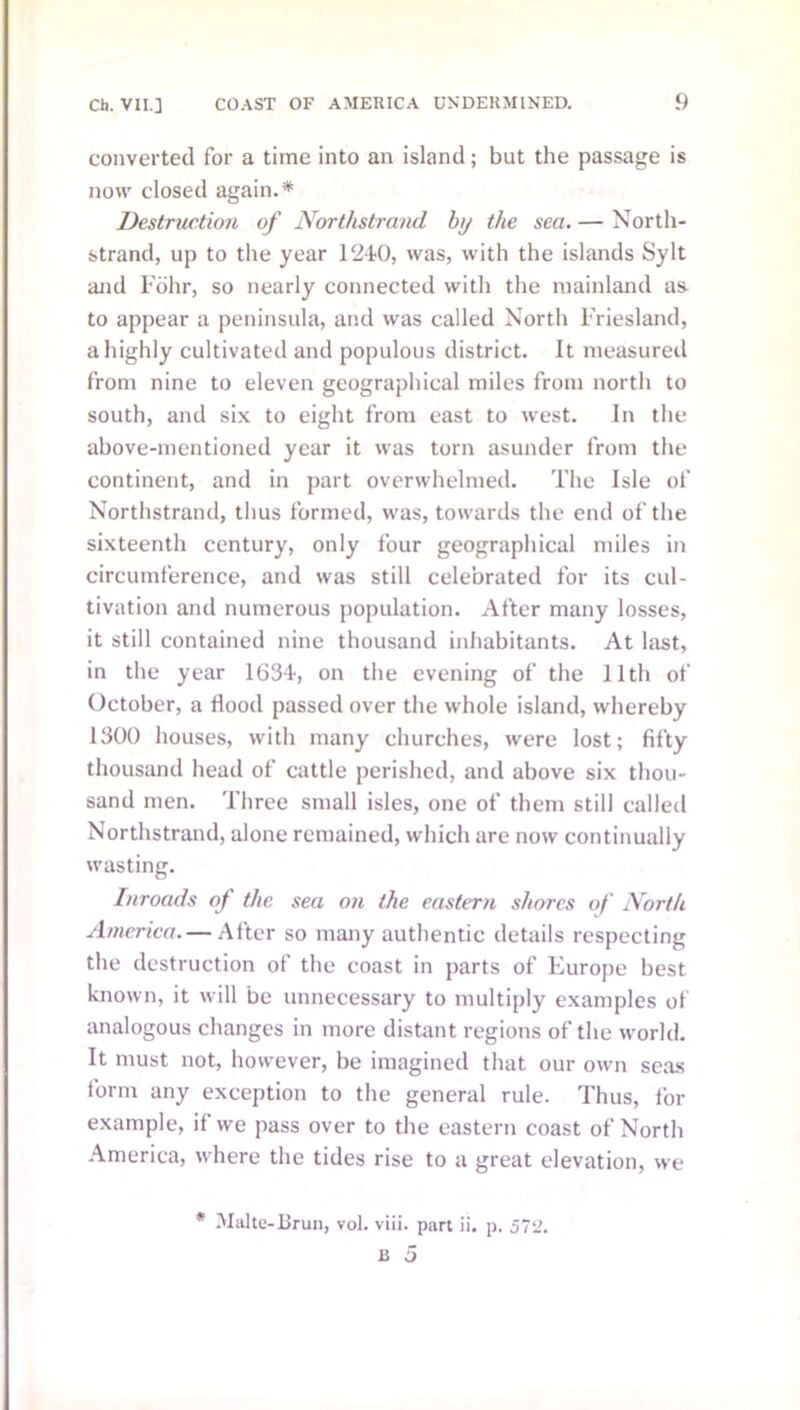 converted for a time into an island; but the passage is now closed again.* Destruction of Northstrand by the sea. — North- strand, up to the year 1240, was, with the islands Sylt and Fbhr, so nearly connected with the mainland a& to appear a peninsula, and was called North Friesland, a highly cultivated and populous district. It measured from nine to eleven geographical miles from north to south, and six to eight from east to west. In the above-mentioned year it was torn asunder from the continent, and in part overwhelmed. The Isle of Northstrand, thus formed, was, towards the end of the sixteenth century, only four geographical miles in circumference, and was still celebrated for its cul- tivation and numerous population. After many losses, it still contained nine thousand inhabitants. At last, in the year 1634, on the evening of the 11th of October, a Hood passed over the whole island, whereby 1300 houses, with many churches, were lost; fifty thousand head of cattle perished, and above six thou- sand men. Three small isles, one of them still called Northstrand, alone remained, which are now continually wasting. Inroads of the sea on the eastern shores of North America. — After so many authentic details respecting the destruction of the coast in parts of Europe best known, it will be unnecessary to multiply examples of analogous changes in more distant regions of the world. It must not, however, be imagined that our own seas form any exception to the general rule. Thus, i'or example, if we pass over to the eastern coast of North America, where the tides rise to a great elevation, we * Malte-Brun, vol. viii. part ii. p. 572.