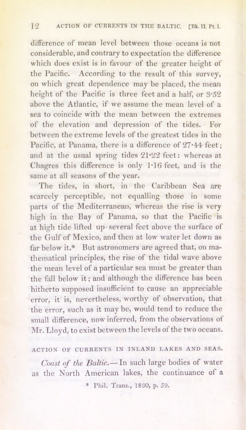 difference of mean level between those oceans is not considerable, and contrary to expectation the difference which does exist is in favour of the greater height of the Pacific. According to the result of this survey, on which great dependence may he placed, the mean height of the Pacific is three feet and a half, or 3*52 above the Atlantic, if we assume the mean level of a sea to coincide with the mean between the extremes of the elevation and depression of the tides. For between the extreme levels of the greatest tides in the Pacific, at Panama, there is a difference of 27*44 feet; and at the usual spring tides 21*22 feet: whereas at Clmgres this difference is only 1*16 feet, and is the same at all seasons of the year. The tides, in short, in the Caribbean Sea are scarcely perceptible, not equalling those in some parts of the Mediterranean, whereas the rise is very high in the Bay of Panama, so that the Pacific is at high tide lifted up-several feet above the surface of the Gulf of Mexico, and then at low water let down as far below it.* But astronomers are agreed that, on ma- thematical principles, the rise of the tidal wave above the mean level of a particular sea must be greater than the fall below it; and although the difference has been hitherto supposed insufficient to cause an appreciable error, it is, nevertheless, worthy of observation, that the error, such as it may be, would tend to reduce the small difference, now inferred, from the observations of Mr. Lloyd, to exist between the levels of the two oceans. ACTION OF CURRENTS IN INLAND LAKES AND SEAS. Coast of the Baltic.— In such large bodies of water as the North American lakes, the continuance of a