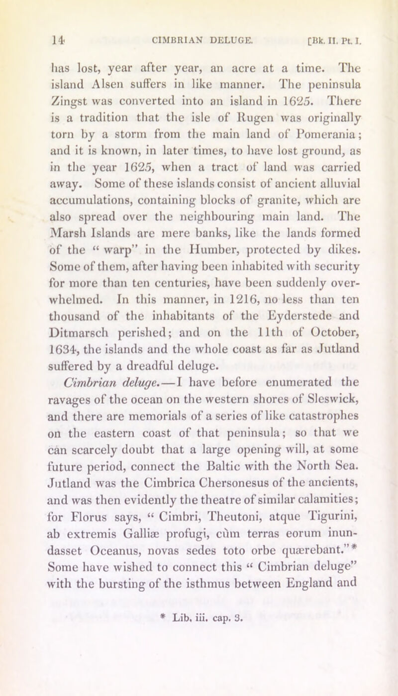 lias lost, year after year, an acre at a time. The island Alsen suffers in like manner. The peninsula Zingst was converted into an island in 1625. There is a tradition that the isle of llugen was originally torn by a storm from the main land of Pomerania; and it is known, in later times, to have lost ground, as in the year 1625, when a tract of land was carried away. Some of these islands consist of ancient alluvial accumulations, containing blocks of granite, which are also spread over the neighbouring main land. The Marsh Islands are mere banks, like the lands formed of the “ warp” in the Humber, protected by dikes. Some of them, after having been inhabited with security for more than ten centuries, have been suddenly over- whelmed. In this manner, in 1216, no less than ten thousand of the inhabitants of the Eyderstede and Ditmarsch perished; and on the 11th of October, 1634, the islands and the whole coast as far as Jutland suffered by a dreadful deluge. Cimbrian deluge.—I have before enumerated the ravages of the ocean on the western shores of Sleswick, and there are memorials of a series of like catastrophes on the eastern coast of that peninsula; so that we can scarcely doubt that a large opening will, at some future period, connect the Baltic with the North Sea. Jutland was the Cimbrica Chersonesus of the ancients, and was then evidently the theatre of similar calamities; for Florus says, “ Cimbri, Theutoni, atque Tigurini, ab extremis Galliae profugi, cum terras eorum inun- dasset Oceanus, novas sedes toto orbe quaerebant.” * Some have wished to connect this “ Cimbrian deluge” with the bursting of the isthmus between England and * Lib. iii. cap. 3.