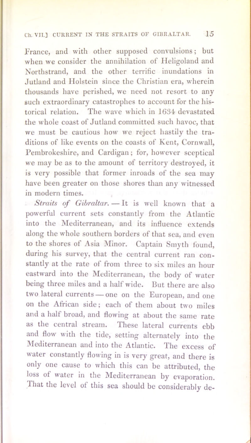 .France, and with other supposed convulsions; but when we consider the annihilation of Heligoland and Northstrand, and the other terrific inundations in Jutland and Holstein since the Christian era, wherein thousands have perished, we need not resort to any such extraordinary catastrophes to account for the his- torical relation. The wave which in 163F devastated the whole coast of Jutland committed such havoc, that we must be cautious how we reject hastily the tra- ditions of like events on the coasts of Kent, Cornwall, Pembrokeshire, and Cardigan; for, however sceptical we may be as to the amount of territory destroyed, it is very possible that former inroads of the sea may have been greater on those shores than any witnessed in modern times. Straits of Gibraltar. — It is well known that a powerful current sets constantly from the Atlantic into the Mediterranean, and its influence extends along the whole southern borders of that sea, and even to the shores of Asia Minor. Captain Smyth found, during his survey, that the central current ran con- stantly at the rate of from three to six miles an hour eastward into the Mediterranean, the body of water being three miles and a half wide. But there are also two lateral currents — one on the European, and one on the African side; each of them about two miles and a half broad, and flowing at about the same rate as the central stream. These lateral currents ebb and flow with the tide, setting alternately into the Mediterranean and into the Atlantic. The excess of water constantly flowing in is very great, and there is only one cause to which this can be attributed, the loss of water in the Mediterranean by evaporation. J hat the level of this sea should be considerably de-