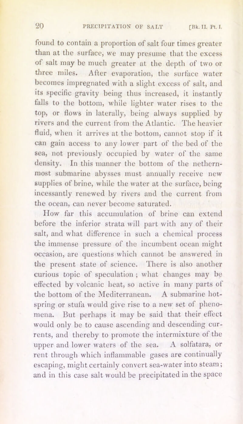 found to contain a proportion of salt four times greater than at the surface, we may presume that the excess of salt may be much greater at the depth of two or three miles. After evaporation, the surface water becomes impregnated with a slight excess of salt, and its specific gravity being thus increased, it instantly falls to the bottom, while lighter water rises to the top, or flows in laterally, being always supplied by rivers and the current from the Atlantic. The heavier fluid, when it arrives at the bottom, cannot stop if it can gain access to any lower part of the bed of the sea, not previously occupied by water of the same density. In this manner the bottom of the nethern- most submarine abysses must annually receive new supplies of brine, while the water at the surface, being incessantly renewed by rivers and the current from the ocean, can never become saturated. IIow far this accumulation of brine can extend before the inferior strata will part with any of their salt, and what difference in such a chemical process the immense pressure of the incumbent ocean might occasion, are questions which cannot be answered in the present state of science. There is also another curious topic of speculation ; what changes may be effected by volcanic heat, so active in many parts of the bottom of the Mediterranean. A submarine hot- spring or stufa would give rise to a new set of pheno- mena. But perhaps it may be said that their effect would only be to cause ascending and descending cur- rents, and thereby to promote the intermixture of the upper and lower waters of the sea. A solfatara, or rent through which inflammable gases are continually escaping, might certainly convert sea-water into steam; and in this case salt would be precipitated in the space