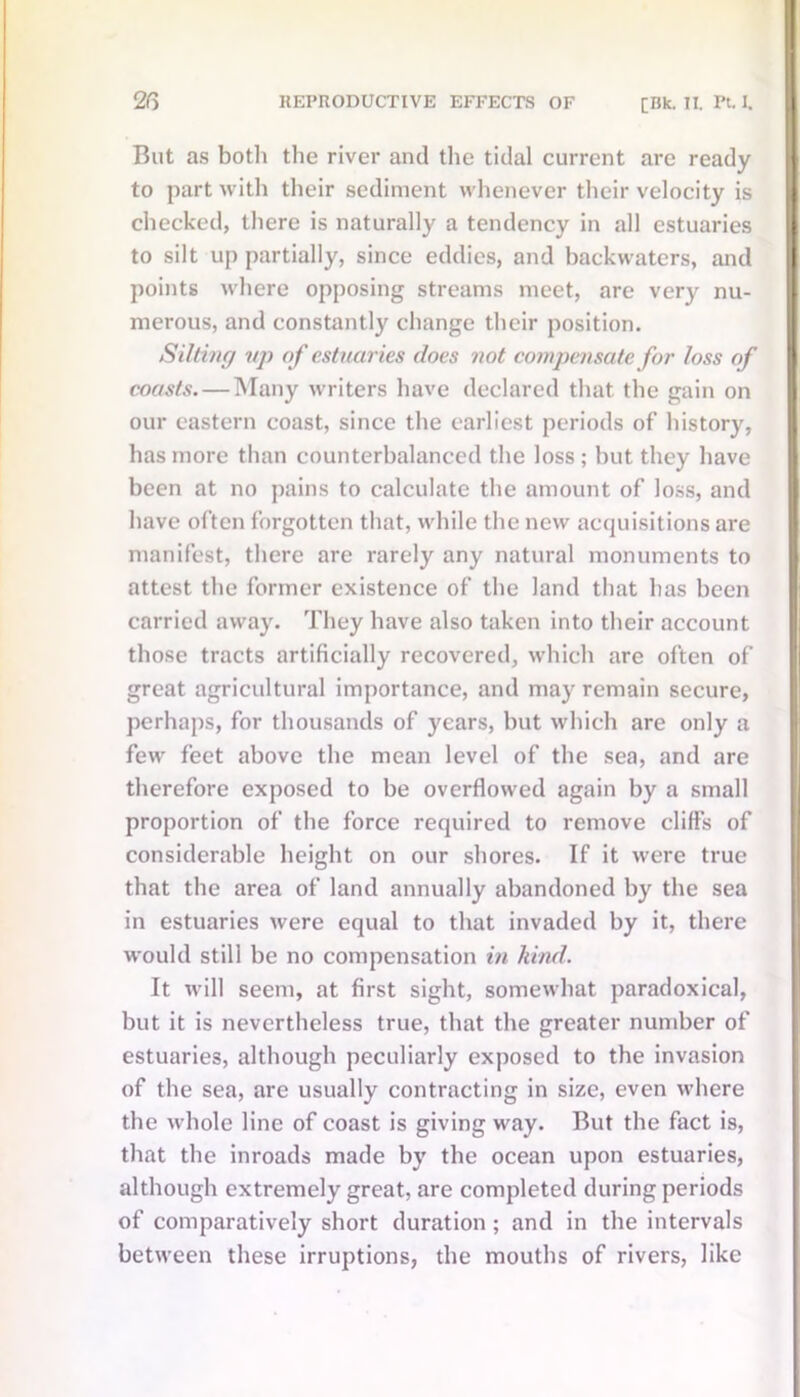 But as both the river and the tidal current are ready to part with their sediment whenever their velocity is checked, there is naturally a tendency in all estuaries to silt up partially, since eddies, and backwaters, and points where opposing streams meet, are very nu- merous, and constantly change their position. Silting up of estuaries does not compensate for loss of coasts. — Many writers have declared that the gain on our eastern coast, since the earliest periods of history, has more than counterbalanced the loss; but they have been at no pains to calculate the amount of loss, and have often forgotten that, while the new acquisitions are manifest, there are rarely any natural monuments to attest the former existence of the land that has been carried away. They have also taken into their account those tracts artificially recovered, which are often of great agricultural importance, and may remain secure, perhaps, for thousands of years, but which are only a few feet above the mean level of the sea, and are therefore exposed to he overflowed again by a small proportion of the force required to remove cliffs of considerable height on our shores. If it were true that the area of land annually abandoned by the sea in estuaries were equal to that invaded by it, there would still be no compensation in kind. It will seem, at first sight, somewhat paradoxical, hut it is nevertheless true, that the greater number of estuaries, although peculiarly exposed to the invasion of the sea, are usually contracting in size, even where the whole line of coast is giving way. But the fact is, that the inroads made by the ocean upon estuaries, although extremely great, are completed during periods of comparatively short duration ; and in the intervals between these irruptions, the mouths of rivers, like