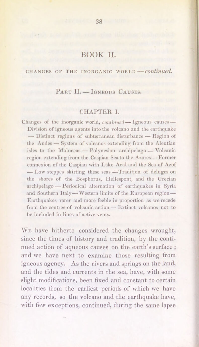 BOOK II. CHANGES OF THE INORGANIC WORLD—continued. Part II. — Igneous Causes. CHAPTER I. Changes of the inorganic world, continued—Igneous causes — Division of igneous agents into the volcano and the earthquake — Distinct regions of subterranean disturbance — Region of the Andes — System of volcanos extending from the Aleutian isles to the Moluccas — Polynesian archipelago — Volcanic region extending from the Caspian Sea to the Azores—Former connexion of the Caspian with Lake Aral and the Sea of Azof — Low steppes skirting these seas —Tradition of deluges on the shores of the Bosphorus, Hellespont, and the Grecian archipelago — Periodical alternation of earthquakes in Syria and Southern Italy — Western limits of the European region — Earthquakes rarer and more feeble in proportion as we recede from the centres of volcanic action — Extinct volcanos not to be included in lines of active vents. We have hitherto considered the changes wrought, since the times of history and tradition, by the conti- nued action of aqueous causes on the earth’s surface ; and we have next to examine those resulting from igneous agency. As the rivers and springs on the land, and the tides and currents in the sea, have, with some slight modifications, been fixed and constant to certain localities from the earliest periods of which we have any records, so the volcano and the earthquake have, with few exceptions, continued, during the same lapse