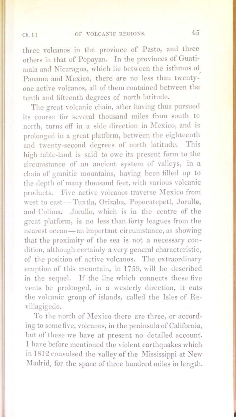 three volcanos in the province of Pasto, and three others in that of Popayan. In the provinces of Guati- mala and Nicaragua, which lie between the isthmus of Panama and Mexico, there are no less than twenty- one active volcanos, all of them contained between the tenth and fifteenth degrees of north latitude. The great volcanic chain, after having thus pursued its course for several thousand miles from south to north, turns off in a side direction in Mexico, and is prolonged in a great platform, between the eighteenth and twenty-second degrees of north latitude. This high table-land is said to owe its present form to the circumstance of an ancient system of valleys, in a chain of granitic mountains, having been filled up to the depth of many thousand feet, with various volcanic products. Five active volcanos traverse Mexico from west to east — Tuxtla, Orizaba, Popocatepetl, Jorullo, and Colima. Jorullo, which is in the centre of the great platform, is no less than forty leagues from the nearest ocean — an important circumstance, as showing that the proximity of the sea is not a necessary con- dition, although certainly a very general characteristic, of the position of active volcanos. The extraordinary eruption of this mountain, in 1759, will be described in the sequel. If the line which connects these five vents be prolonged, in a westerly direction, it cuts the volcanic group of islands, called the Isles of lle- villagigedo. To the north of Mexico there are three, or accord- ing to some five, volcanos, in the peninsula of California, but of these we have at present no detailed account. I have before mentioned the violent earthquakes which in 1812 convulsed the valley of the Mississippi at New Madrid, for the space of three hundred miles in length.