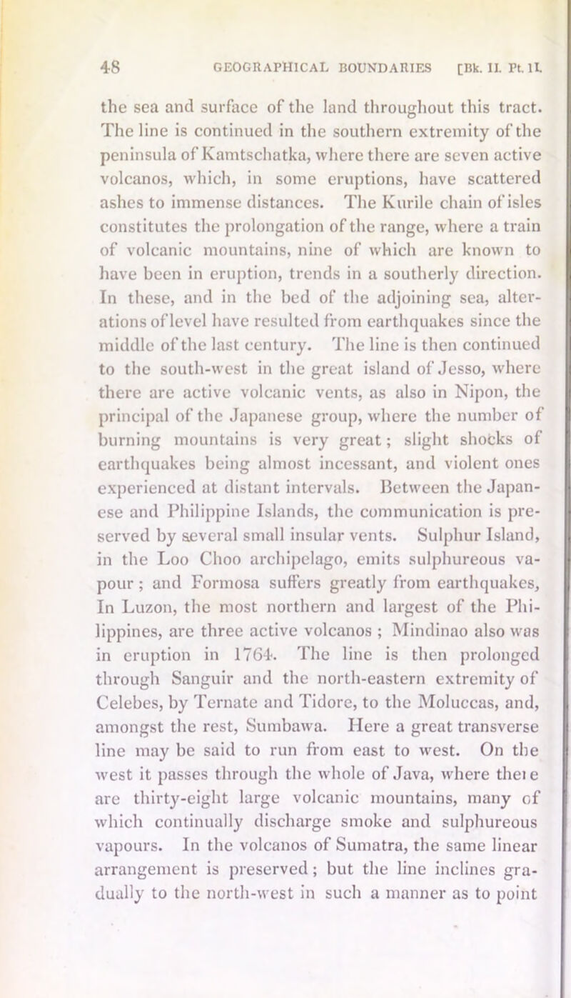 the sea and surface of the land throughout this tract. The line is continued in the southern extremity of the peninsula of Kamtschatka, where there are seven active volcanos, which, in some eruptions, have scattered ashes to immense distances. The Kurile chain of isles constitutes the prolongation of the range, where a train of volcanic mountains, nine of which are known to have been in eruption, trends in a southerly direction. In these, and in the bed of the adjoining sea, alter- ations of level have resulted from earthquakes since the middle of the last century. The line is then continued to the south-west in the great island of Jesso, where there are active volcanic vents, as also in Nipon, the principal of the Japanese group, where the number of burning mountains is very great; slight shocks of earthquakes being almost incessant, and violent ones experienced at distant intervals. Between the Japan- ese and Philippine Islands, the communication is pre- served by several small insular vents. Sulphur Island, in the Loo Clioo archipelago, emits sulphureous va- pour ; and Formosa suffers greatly from earthquakes, In Luzon, the most northern and largest of the Phi- lippines, are three active volcanos ; Mindinao also was in eruption in 1764. The line is then prolonged through Sanguir and the north-eastern extremity of Celebes, by Ternate and Tidore, to the Moluccas, and, amongst the rest, Sumbawa. Here a great transverse line may be said to run from east to west. On the west it passes through the whole of Java, where theie are thirty-eight large volcanic mountains, many of which continually discharge smoke and sulphureous vapours. In the volcanos of Sumatra, the same linear arrangement is preserved; but the line inclines gra- dually to the north-west in such a manner as to point