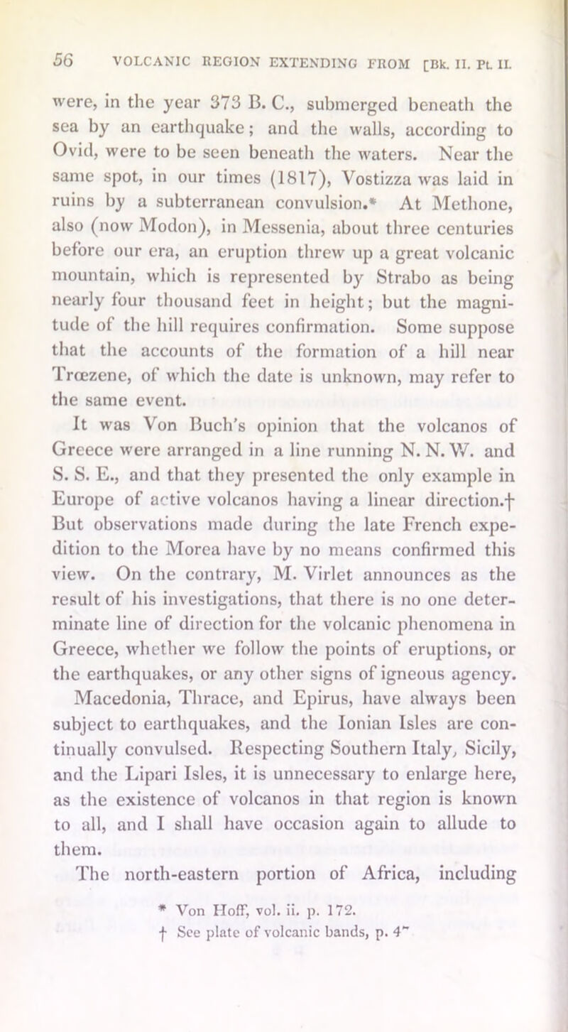 were, in the year 373 B. C., submerged beneath the sea by an earthquake; and the walls, according to Ovid, were to be seen beneath the waters. Near the same spot, in our times (1817), Vostizza was laid in ruins by a subterranean convulsion.* At Methone, also (now Modon), in Messenia, about three centuries before our era, an eruption threw up a great volcanic mountain, which is represented by Strabo as being nearly four thousand feet in height; but the magni- tude of the hill requires confirmation. Some suppose that the accounts of the formation of a hill near Trcezene, of which the date is unknown, may refer to the same event. It was Von Buell's opinion that the volcanos of Greece were arranged in a line running N. N. V/. and S. S. E., and that they presented the only example in Europe of active volcanos having a linear direction.f But observations made during the late French expe- dition to the Morea have by no means confirmed this view. On the contrary, M. Virlet announces as the result of his investigations, that there is no one deter- minate line of direction for the volcanic phenomena in Greece, whether we follow the points of eruptions, or the earthquakes, or any other signs of igneous agency. Macedonia, Thrace, and Epirus, have always been subject to earthquakes, and the Ionian Isles are con- tinually convulsed. Respecting Southern Italy, Sicily, and the Lipari Isles, it is unnecessary to enlarge here, as the existence of volcanos in that region is known to all, and I shall have occasion again to allude to them. The north-eastern portion of Africa, including * Von Hoff, vol. ii. p. 172. j- See plate of volcanic bands, p. 4