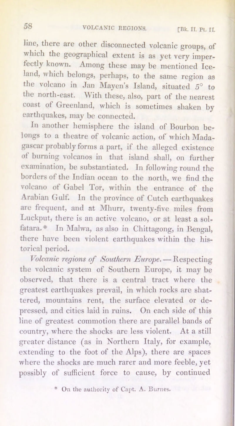 VOLCAXIC REGION'S. [Rk. IT. Pt. II. line, there are other disconnected volcanic groups, of which the geographical extent is as yet very imper- fectly known. Among these may be mentioned Ice- land, which belongs, perhaps, to the same region as the volcano in Jan Mayen’s Island, situated 5° to the north-east. \\ ith these, also, part of the nearest coast of Greenland, which is sometimes shaken by earthquakes, may be connected. In another hemisphere the island of Bourbon be- longs to a theatre of volcanic action, of which Mada- gascar probably forms a part, if the alleged existence of burning volcanos in that island shall, on further examination, be substantiated. In following round the borders of the Indian ocean to the north, we find the volcano of Gabel Tor, within the entrance of the Arabian Gulf. In the province of Cutch earthquakes are frequent, and at Mhurr, twenty-five miles from Luckputj there is an active volcano, or at least a sol- fatara.* In Malwa, as also in Chittagong, in Bengal, there have been violent earthquakes within the his- torical period. Volcanic regions of Southern Europe. — Respecting the volcanic system of Southern Europe, it may be observed, that there is a central tract where the greatest earthquakes prevail, in which rocks are shat- tered, mountains rent, the surface elevated or de- pressed, and cities laid in ruins. On each side of this line of greatest commotion there are parallel bands of country, where the shocks are less violent. At a still greater distance (as in Northern Italy, for example, extending to the foot of the Alps), there are spaces where the shocks are much rarer and more feeble, yet possibly of sufficient force to cause, by continued * On the authority of Capt. A. Burnes.