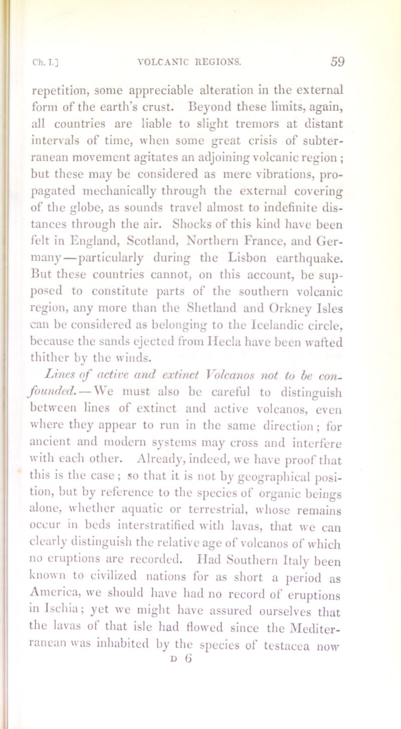 repetition, some appreciable alteration in the external form of the earth’s crust. Beyond these limits, again, all countries are liable to slight tremors at distant intervals of time, when some great crisis of subter- ranean movement agitates an adjoining volcanic region ; but these may be considered as mere vibrations, pro- pagated mechanically through the external covering of the globe, as sounds travel almost to indefinite dis- tances through the air. Shocks of this kind have been felt in England, Scotland, Northern France, and Ger- many— particularly during the Lisbon earthquake. But these countries cannot, on this account, be sup- posed to constitute parts of the southern volcanic region, any more than the Shetland and Orkney Isles can be considered as belonging to the Icelandic circle, because the sands ejected from Hecla have been wafted thither by the winds. Lines of active and extinct Volcanos not to be con- founded.— We must also be careful to distinguish between lines of extinct and active volcanos, even where they appear to run in the same direction; for ancient and modern systems may cross and interfere with each other. Already, indeed, we have proof that this is the case; so that it is not by geographical posi- tion, but by reference to the species of organic beings alone, whether aquatic or terrestrial, whose remains occur in beds interstratified with lavas, that we can clearly distinguish the relative age of volcanos of which no eruptions are recorded. Ilad Southern Italy been known to civilized nations for as short a period as America, we should have had no record of eruptions in Ischia; yet we might have assured ourselves that the lavas of that isle had flowed since the Mediter- ranean was inhabited by the species of testacea now d G