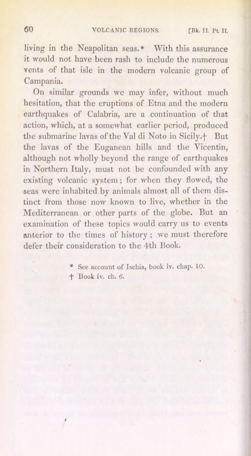 living in the Neapolitan seas.* With this assurance it would not have been rash to include the numerous vents of that isle in the modern volcanic group of Campania. On similar grounds we may infer, without much hesitation, that the eruptions of Etna and the modern earthquakes of Calabria, are a continuation of that action, which, at a somewhat earlier period, produced the submarine lavas of the Val di Noto in Sicily .f But the lavas of the Euganean hills and the Vicentin, although not wholly beyond the range of earthquakes in Northern Italy, must not be confounded with any existing volcanic system ; for when they flowed, the seas were inhabited by animals almost all of them dis- tinct from those now known to live, whether in the Mediterranean or other parts of the globe. But an examination of these topics would carry us to events anterior to the times of history ; we must therefore defer their consideration to the 4th Book. * See account of Ischia, book iv. chap. 10. f Book iv. cli. 6.