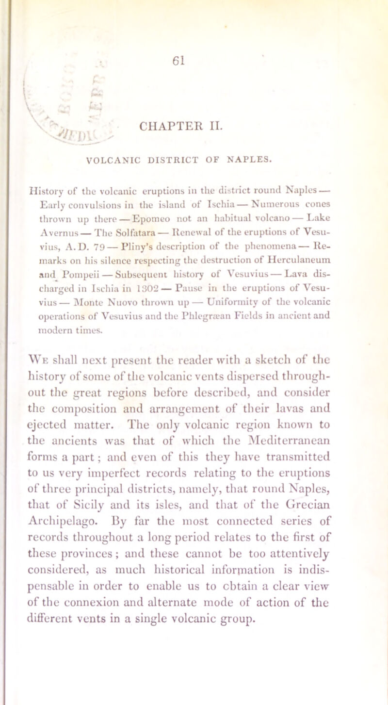t: A CHAPTER II. VOLCANIC DISTRICT OF NAPLES. History of the volcanic eruptions in the district round Naples — Early convulsions in the island of Ischia—Numerous cones thrown up there—Epomeo not an habitual volcano—Lake Avernus— The Solfatara— Renewal of the eruptions of Vesu- vius, A.D. 79—Pliny’s description of the phenomena—Re- marks on his silence respecting the destruction of Herculaneum and Pompeii — Subsequent history of Vesuvius — Lava dis- charged in Ischia in 1302—Pause in the eruptions of Vesu- vius— Monte Nuovo thrown up— Uniformity of the volcanic operations of Vesuvius and the Phlegraan Fields in ancient and modern times. We shall next present the reader with a sketch of the history of some of the volcanic vents dispersed through- out the great regions before described, and consider the composition and arrangement of their lavas and ejected matter. The only volcanic region known to the ancients was that of which the Mediterranean forms a part; and even of this they have transmitted to us very imperfect records relating to the eruptions of three principal districts, namely, that round Naples, that of Sicily and its isles, and that of the Grecian Archipelago. By far the most connected series of records throughout a long period relates to the first of these provinces; and these cannot be too attentively considered, as much historical information is indis- pensable in order to enable us to obtain a clear view of the connexion and alternate mode of action of the different vents in a single volcanic group.