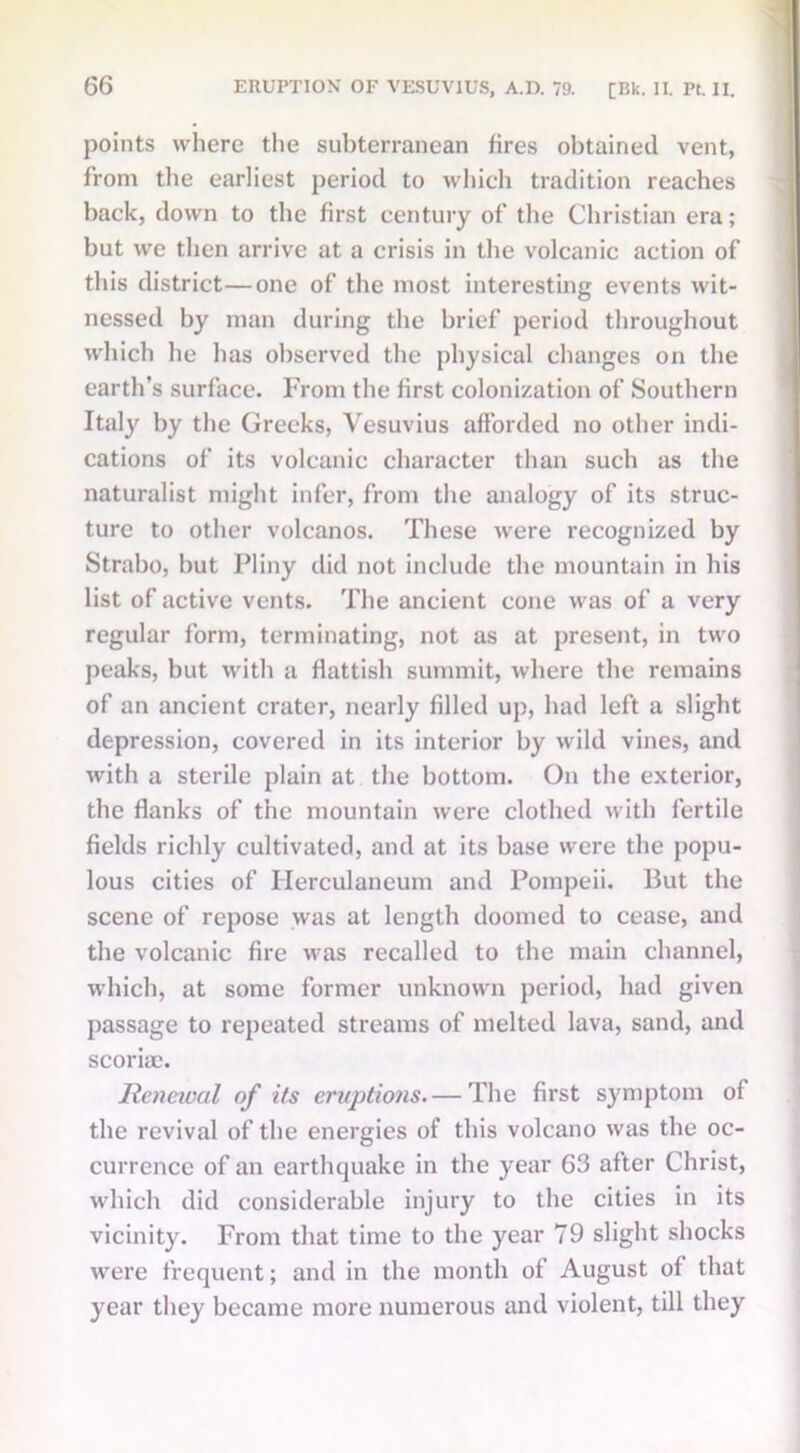 points where the subterranean fires obtained vent, from the earliest period to which tradition reaches back, down to the first century of the Christian era; but we then arrive at a crisis in the volcanic action of this district—one of the most interesting events wit- nessed by man during the brief period throughout which he has observed the physical changes on the earth’s surface. From the first colonization of Southern Italy by the Greeks, Vesuvius afforded no other indi- cations of its volcanic character than such as the naturalist might infer, from the analogy of its struc- ture to other volcanos. These were recognized by Strabo, but Pliny did not include the mountain in his list of active vents. The ancient cone was of a very regular form, terminating, not as at present, in two peaks, but with a ffattish summit, where the remains of an ancient crater, nearly filled up, had left a slight depression, covered in its interior by wild vines, and with a sterile plain at the bottom. On the exterior, the flanks of the mountain were clothed with fertile fields richly cultivated, and at its base were the popu- lous cities of Herculaneum and Pompeii. But the scene of repose was at length doomed to cease, and the volcanic fire was recalled to the main channel, which, at some former unknown period, had given passage to repeated streams of melted lava, sand, and scoriae. Renewal of its eruptions.— The first symptom of the revival of the energies of this volcano was the oc- currence of an earthquake in the year 63 after Christ, which did considerable injury to the cities in its vicinity. From that time to the year 79 slight shocks were frequent; and in the month of August of that year they became more numerous and violent, till they