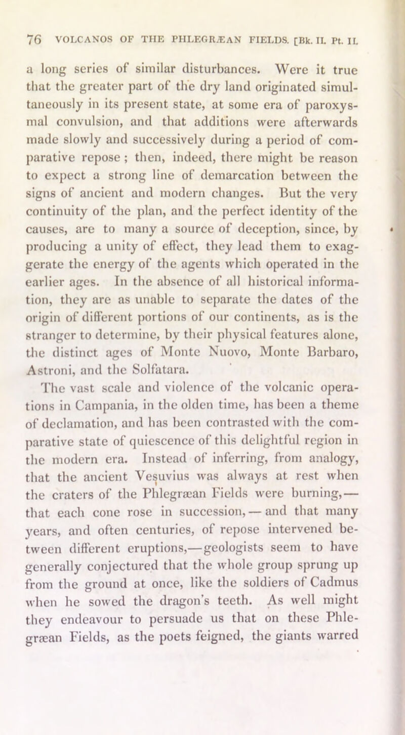 a long series of similar disturbances. Were it true that the greater part of the dry land originated simul- taneously in its present state, at some era of paroxys- mal convulsion, and that additions were afterwards made slowly and successively during a period of com- parative repose ; then, indeed, there might be reason to expect a strong line of demarcation between the signs of ancient and modern changes. But the very continuity of the plan, and the perfect identity of the causes, are to many a source of deception, since, by producing a unity of effect, they lead them to exag- gerate the energy of the agents which operated in the earlier ages. In the absence of all historical informa- tion, they are as unable to separate the dates of the origin of different portions of our continents, as is the stranger to determine, by their physical features alone, the distinct ages of Monte Nuovo, Monte Barbaro, Astroni, and the Solfatara. The vast scale and violence of the volcanic opera- tions in Campania, in the olden time, has been a theme of declamation, and has been contrasted with the com- parative state of quiescence of this delightful region in the modern era. Instead of inferring, from analogy, that the ancient Vesuvius was always at rest when the craters of the Phlegraian Fields were burning,— that each cone rose in succession, — and that many years, and often centuries, of repose intervened be- tween different eruptions,—geologists seem to have generally conjectured that the whole group sprung up from the ground at once, like the soldiers of Cadmus when he sowed the dragon’s teeth. As well might they endeavour to persuade us that on these Phle- gnean Fields, as the poets feigned, the giants warred