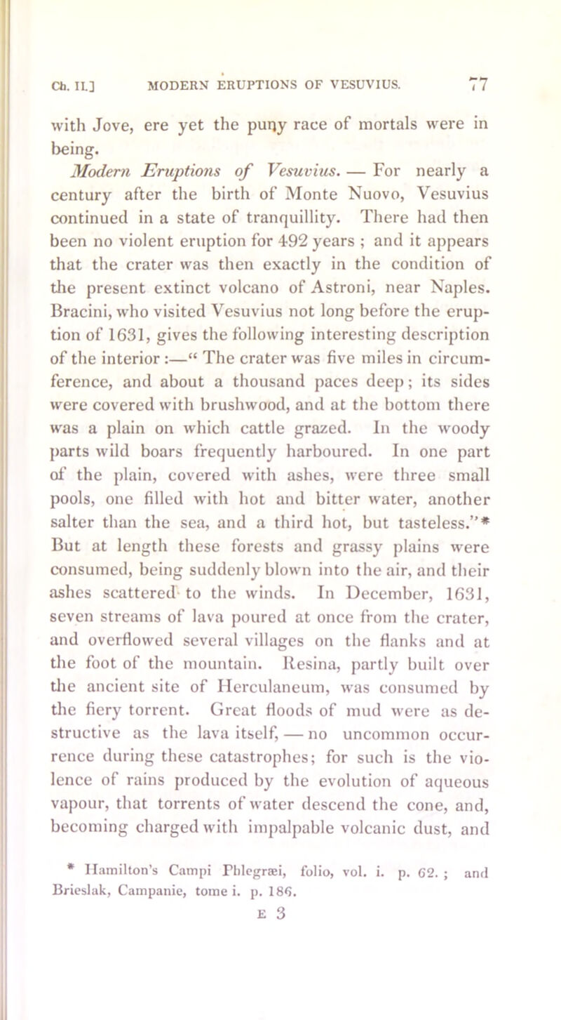 with Jove, ere yet the puny race of mortals were in being. Modern Eruptions of Vesuvius. — For nearly a century after the birth of Monte Nuovo, Vesuvius continued in a state of tranquillity. There had then been no violent eruption for 492 years ; and it appears that the crater was then exactly in the condition of the present extinct volcano of Astroni, near Naples. Bracini, who visited Vesuvius not long before the erup- tion of 1631, gives the following interesting description of the interior :—“ The crater was five miles in circum- ference, and about a thousand paces deep; its sides were covered with brushwood, and at the bottom there was a plain on which cattle grazed. In the woody parts wild boars frequently harboured. In one part of the plain, covered with ashes, were three small pools, one filled with hot and bitter water, another salter than the sea, and a third hot, but tasteless.”* But at length these forests and grassy plains were consumed, being suddenly blown into the air, and their ashes scattered to the winds. In December, 1631, seven streams of lava poured at once from the crater, and overflowed several villages on the Hanks and at the foot of the mountain. Resina, partly built over the ancient site of Herculaneum, was consumed by the fiery torrent. Great floods of mud were as de- structive as the lava itself, — no uncommon occur- rence during these catastrophes; for such is the vio- lence of rains produced by the evolution of aqueous vapour, that torrents of water descend the cone, and, becoming charged with impalpable volcanic dust, and * Hamilton’s Campi Fhlegraei, folio, vol. i. p. 62. ; and Brieslak, Campanie, tome i. p. 186.