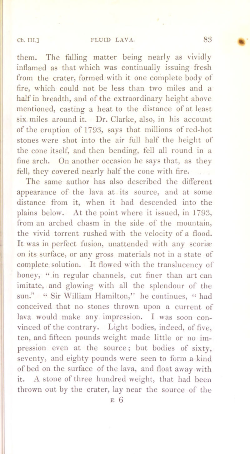 them. The falling matter being nearly as vividly inflamed as that which was continually issuing fresh from the crater, formed with it one complete body of fire, which could not be less than two miles and a half in breadth, and of the extraordinary height above mentioned, casting a heat to the distance of at least six miles around it. Dr. Clarke, also, in his account of the eruption of 1793, says that millions of red-hot stones were shot into the air full half the height of the cone itself, and then bending, fell all round in a fine arch. On another occasion he says that, as they fell, they covered nearly half the cone with fire. The same author has also described the different appearance of the lava at its source, and at some distance from it, when it had descended into the plains below. At the point where it issued, in 1793, from an arched chasm in the side of the mountain, the vivid torrent rushed with the velocity of a flood. It was in perfect fusion, unattended with any scoria; on its surface, or any gross materials not in a state of complete solution. It flowed with the translucency of honey, “ in regular channels, cut finer than art can imitate, and glowing with all the splendour of the sun.’’ “ Sir William Hamilton,” he continues, “ had conceived that no stones thrown upon a current of lava would make any impression. I was soon con- vinced of the contrary. Light bodies, indeed, of five, ten, and fifteen pounds weight made little or no im- pression even at the source; but bodies of sixty, seventy, and eighty pounds were seen to form a kind of bed on the surface of the lava, and float away with it. A stone of three hundredweight, that had been thrown out by the crater, lay near the source of the