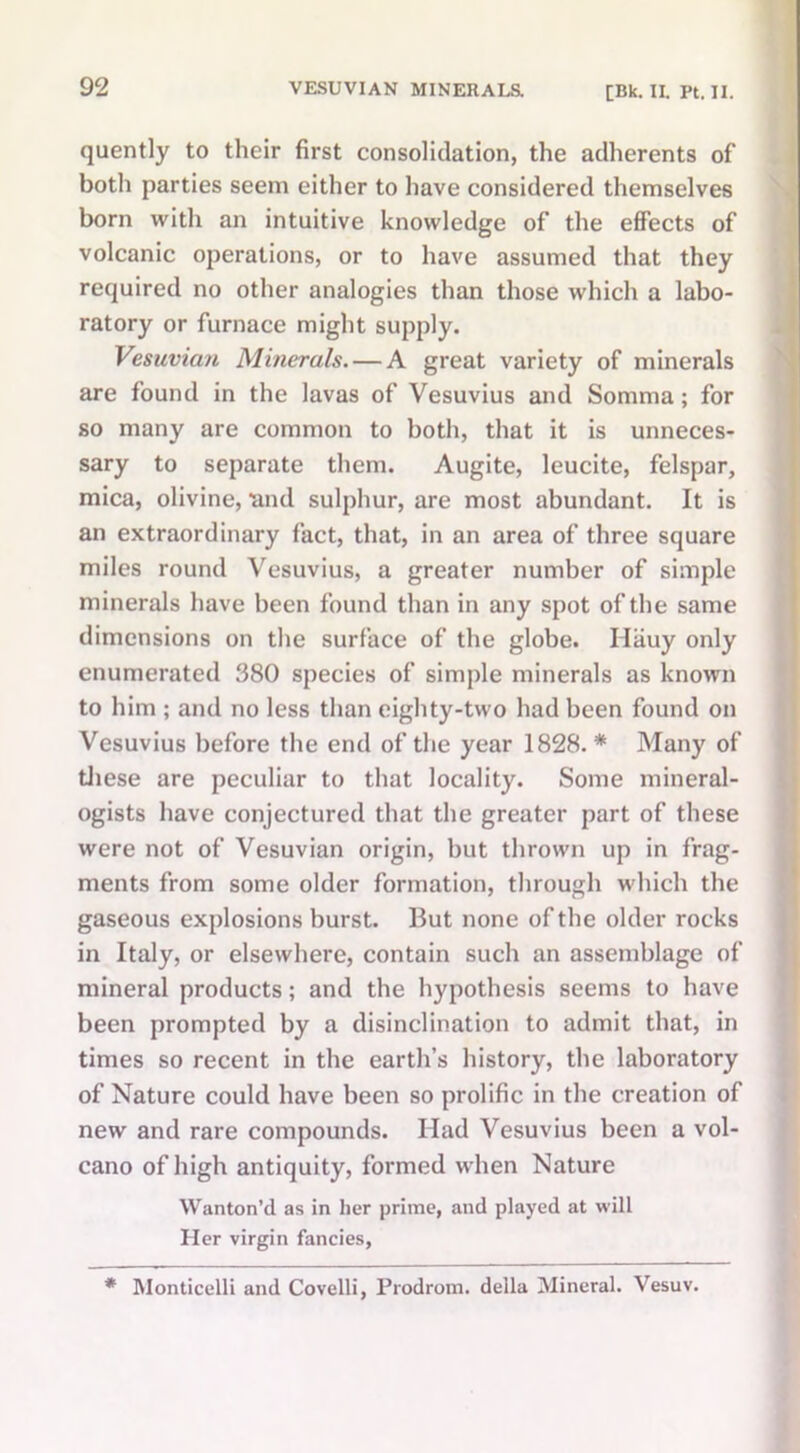 quently to their first consolidation, the adherents of both parties seem either to have considered themselves born with an intuitive knowledge of the effects of volcanic operations, or to have assumed that they required no other analogies than those which a labo- ratory or furnace might supply. Vesuvian Minerals. — A great variety of minerals are found in the lavas of Vesuvius and Somma; for so many are common to both, that it is unneces- sary to separate them. Augite, leucite, felspar, mica, olivine, 'and sulphur, are most abundant. It is an extraordinary fact, that, in an area of three square miles round Vesuvius, a greater number of simple minerals have been found than in any spot of the same dimensions on the surface of the globe. Hiiuy only enumerated 380 species of simple minerals as known to him ; and no less than eighty-two had been found on Vesuvius before the end of the year 1828.* Many of these are peculiar to that locality. Some mineral- ogists have conjectured that the greater part of these were not of Vesuvian origin, but thrown up in frag- ments from some older formation, through which the gaseous explosions burst. But none of the older rocks in Italy, or elsewhere, contain such an assemblage of mineral products; and the hypothesis seems to have been prompted by a disinclination to admit that, in times so recent in the earth’s history, the laboratory of Nature could have been so prolific in the creation of new and rare compounds. Had Vesuvius been a vol- cano of high antiquity, formed when Nature Wanton’d as in her prime, and played at will Her virgin fancies, * Monticelli and Covelli, Prodrom. della Mineral. Vesuv.