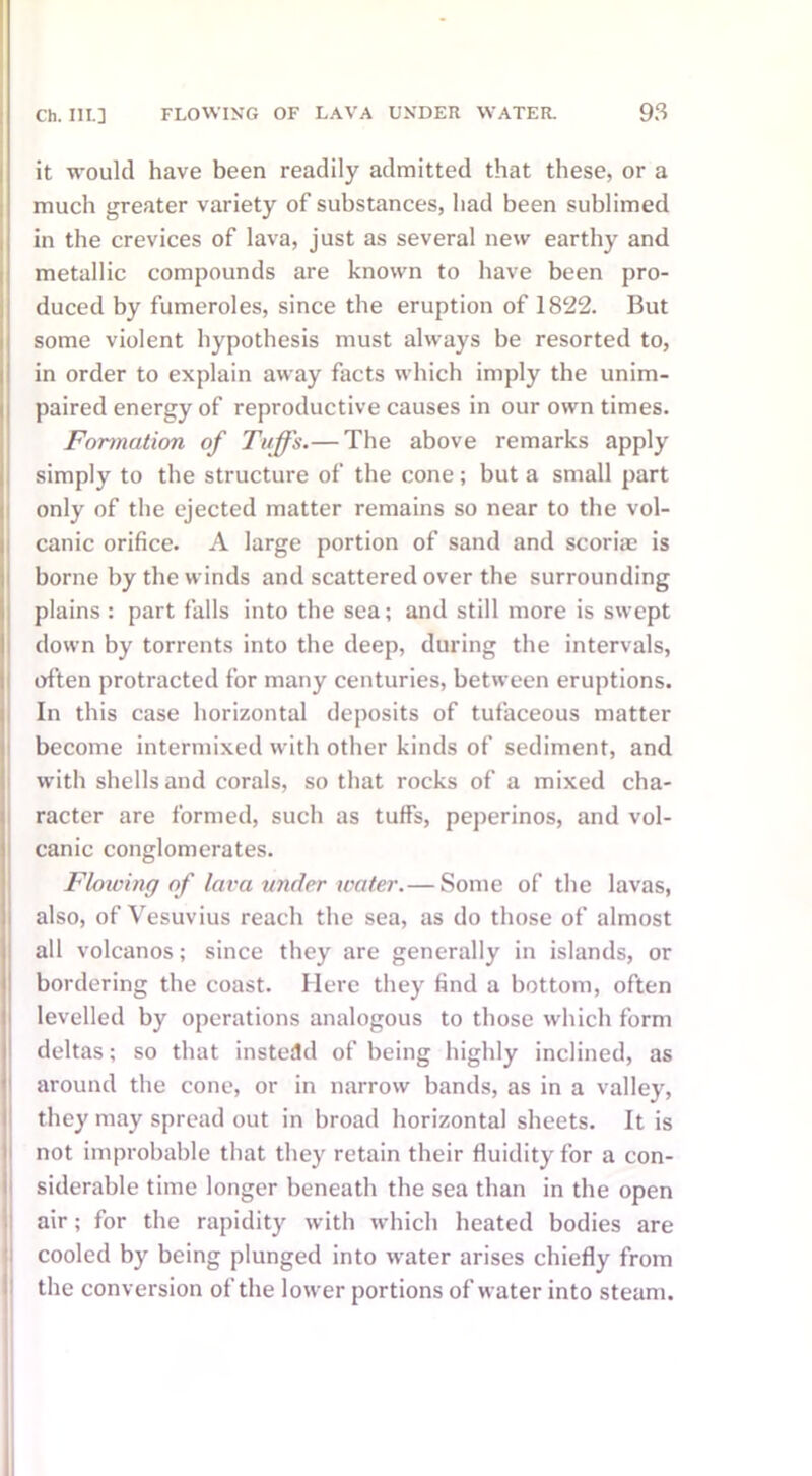 it would have been readily admitted that these, or a much greater variety of substances, had been sublimed in the crevices of lava, just as several new earthy and metallic compounds are known to have been pro- duced by fumeroles, since the eruption of 1822. But some violent hypothesis must always be resorted to, in order to explain away facts which imply the unim- paired energy of reproductive causes in our own times. Formation of Tuffs.— The above remarks apply simply to the structure of the cone; but a small part only of the ejected matter remains so near to the vol- canic orifice. A large portion of sand and scoria? is borne by the winds and scattered over the surrounding plains: part falls into the sea; and still more is swept down by torrents into the deep, during the intervals, often protracted for many centuries, between eruptions. In this case horizontal deposits of tufaceous matter become intermixed with other kinds of sediment, and with shells and corals, so that rocks of a mixed cha- racter are formed, such as tuffs, peperinos, and vol- canic conglomerates. Flowing of lava under water.— Some of the lavas, also, of Vesuvius reach the sea, as do those of almost all volcanos; since they are generally in islands, or bordering the coast. Here they find a bottom, often levelled by operations analogous to those which form deltas; so that instead of being highly inclined, as around the cone, or in narrow bands, as in a valley, they may spread out in broad horizontal sheets. It is not improbable that they retain their fluidity for a con- siderable time longer beneath the sea than in the open air; for the rapidity with which heated bodies are cooled by being plunged into water arises chiefly from the conversion of the lower portions of water into steam.