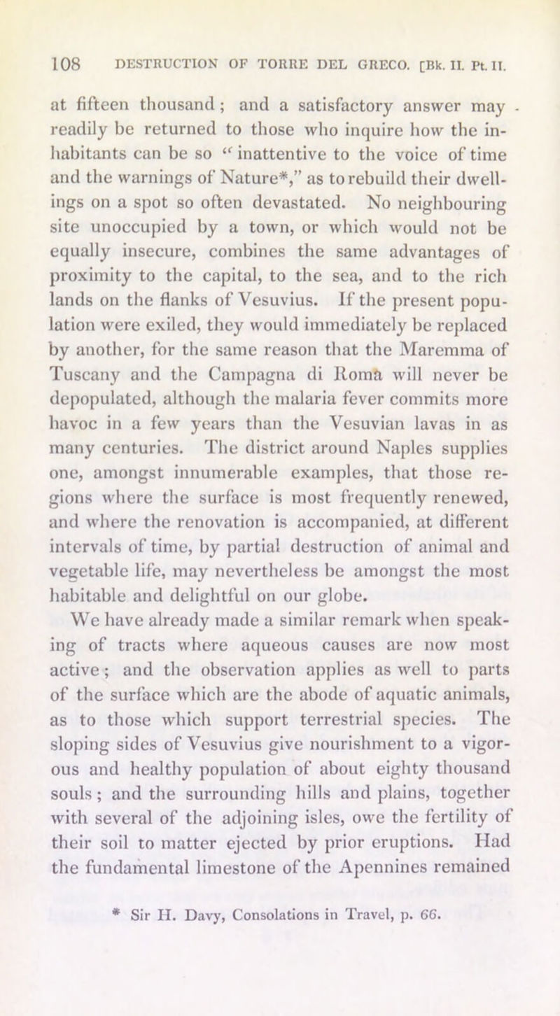 at fifteen thousand; and a satisfactory answer may readily be returned to those who inquire how the in- habitants can be so “ inattentive to the voice of time and the warnings of Nature*,” as to rebuild their dwell- ings on a spot so often devastated. No neighbouring site unoccupied by a town, or which would not be equally insecure, combines the same advantages of proximity to the capital, to the sea, and to the rich lands on the flanks of Vesuvius. If the present popu- lation were exiled, they would immediately be replaced by another, for the same reason that the Maremma of Tuscany and the Campagna di Roma will never be depopulated, although the malaria fever commits more havoc in a few years than the Vesuvian lavas in as many centuries. The district around Naples supplies one, amongst innumerable examples, that those re- gions where the surface is most frequently renewed, and where the renovation is accompanied, at different intervals of time, by partial destruction of animal and vegetable life, may nevertheless be amongst the most habitable and delightful on our globe. We have already made a similar remark when speak- ing of tracts where aqueous causes are now most active ; and the observation applies as well to parts of the surface which are the abode of aquatic animals, as to those which support terrestrial species. The sloping sides of Vesuvius give nourishment to a vigor- ous and healthy population of about eighty thousand souls ; and the surrounding hills and plains, together with several of the adjoining isles, owe the fertility of their soil to matter ejected by prior eruptions. Had the fundamental limestone of the Apennines remained * Sir H. Davy, Consolations in Travel, p. 66.