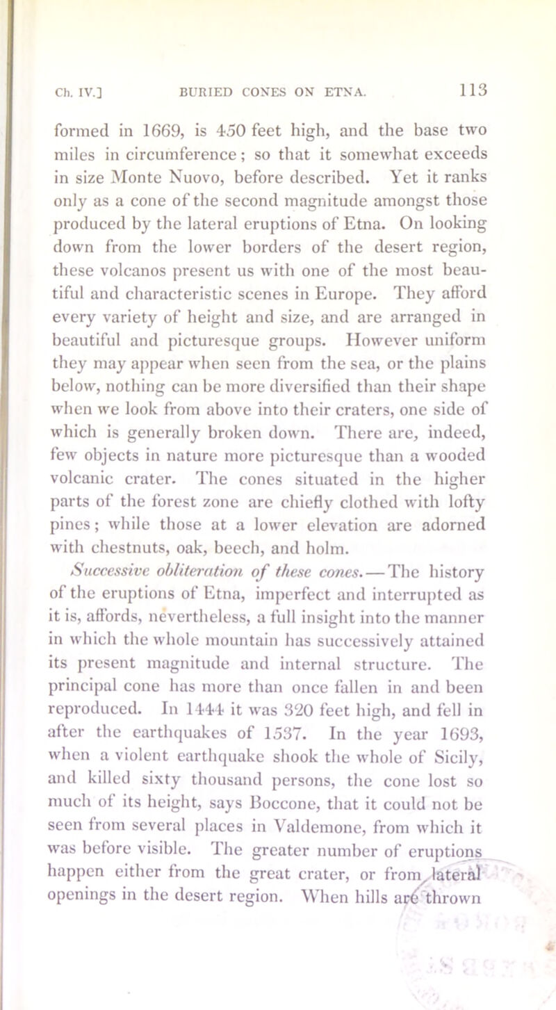 formed in 1669, is 450 feet high, and the base two miles in circumference; so that it somewhat exceeds in size Monte Nuovo, before described. Yet it ranks only as a cone of the second magnitude amongst those produced by the lateral eruptions of Etna. On looking down from the lower borders of the desert region, these volcanos present us with one of the most beau- tiful and characteristic scenes in Europe. They afford every variety of height and size, and are arranged in beautiful and picturesque groups. However uniform they may appear when seen from the sea, or the plains below, nothing can be more diversified than their shape when we look from above into their craters, one side of which is generally broken down. There are, indeed, few objects in nature more picturesque than a wooded volcanic crater. The cones situated in the higher parts of the forest zone are chiefly clothed with lofty pines; while those at a lower elevation are adorned with chestnuts, oak, beech, and holm. Successive obliteration of these cones. — The history of the eruptions of Etna, imperfect and interrupted as it is, affords, nevertheless, a full insight into the manner in which the whole mountain has successively attained its present magnitude and internal structure. The principal cone has more than once fallen in and been reproduced. In 1444 it was 320 feet high, and fell in after the earthquakes of 1537. In the year 1693, when a violent earthquake shook the whole of Sicily, and killed sixty thousand persons, the cone lost so much of its height, says Boccone, that it could not be seen from several places in Valdemone, from which it was before visible. The greater number of eruptions happen either from the great crater, or from, lateral openings in the desert region. When hills are thrown