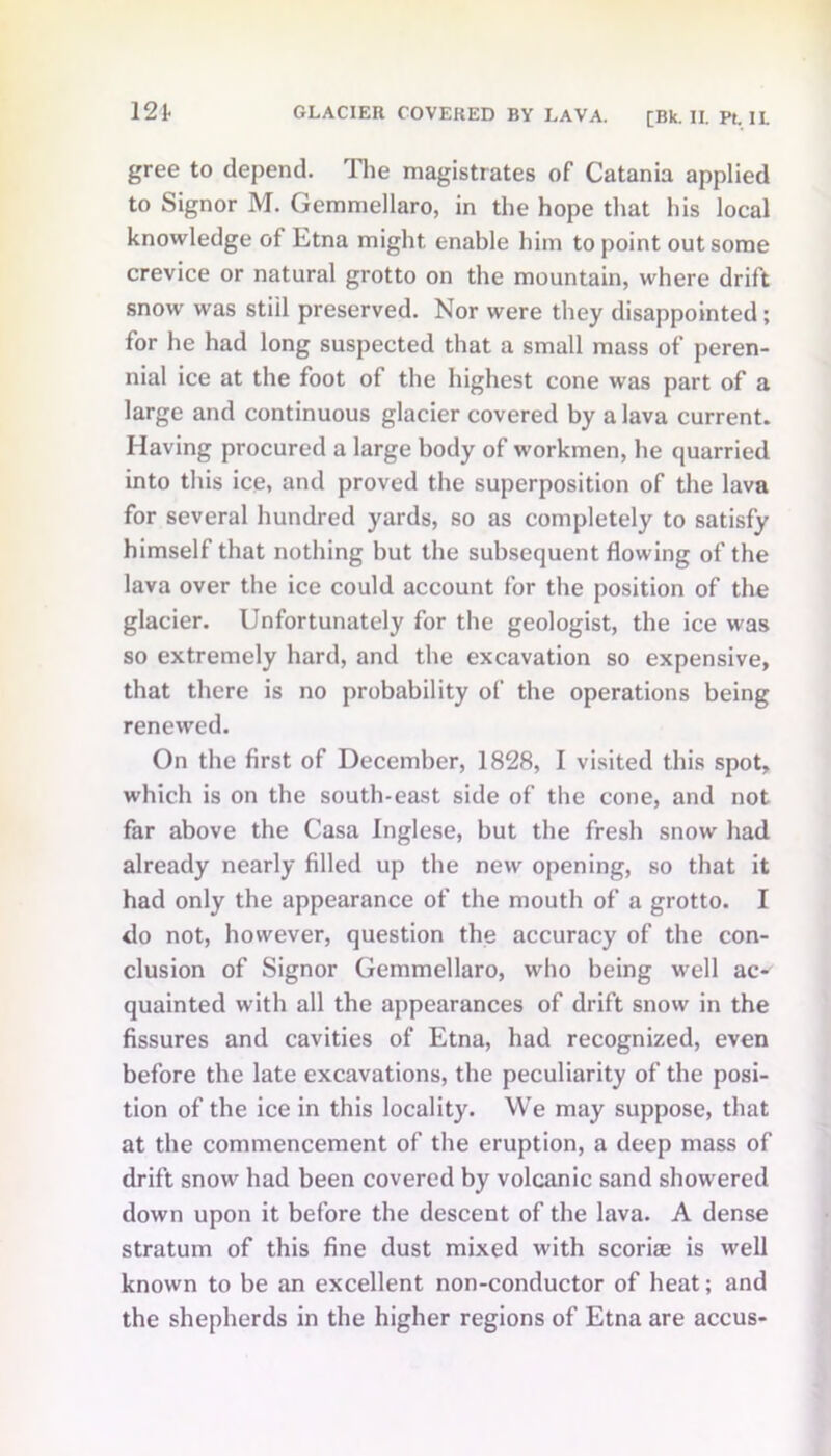 gree to depend. The magistrates of Catania applied to Signor M. Gemmellaro, in the hope that his local knowledge of Etna might enable him to point out some crevice or natural grotto on the mountain, where drift snow was stiil preserved. Nor were they disappointed; for he had long suspected that a small mass of peren- nial ice at the foot of the highest cone was part of a large and continuous glacier covered by a lava current. Having procured a large body of workmen, he quarried into this ice, and proved the superposition of the lava for several hundred yards, so as completely to satisfy himself that nothing but the subsequent flowing of the lava over the ice could account for the position of the glacier. Unfortunately for the geologist, the ice was so extremely hard, and the excavation so expensive, that there is no probability of the operations being renewed. On the first of December, 1828, I visited this spot, which is on the south-east side of the cone, and not far above the Casa Inglese, but the fresh snow had already nearly filled up the new opening, so that it had only the appearance of the mouth of a grotto. I do not, however, question the accuracy of the con- clusion of Signor Gemmellaro, who being well ac- quainted with all the appearances of drift snow in the fissures and cavities of Etna, had recognized, even before the late excavations, the peculiarity of the posi- tion of the ice in this locality. We may suppose, that at the commencement of the eruption, a deep mass of drift snow had been covered by volcanic sand showered down upon it before the descent of the lava. A dense stratum of this fine dust mixed with scoriae is well known to be an excellent non-conductor of heat; and the shepherds in the higher regions of Etna are accus-